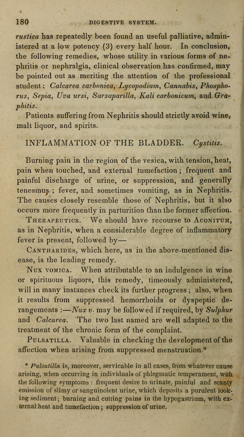 rustica has repeatedly been found an useful palliative, admin- istered at a low potency (3) every half hour. In conclusion, the following remedies, whose utility in various forms of ne- phritis or nephralgia, clinical observation has confirmed, may be pointed out as meriting the attention of the professional student: Calcarea carbonica, Lycopodium., Cannabis, Phospho- rus, Sepia, Uva ursi, Sarsaparilla, Kali carbonicum, and Gra- phitis. Patients suffering from Nephritis should strictly avoid wine, malt liquor, and spirits. INFLAMMATION OF THE BLADDER. Cystitis. Burning pain in the region of the vesica, with tension, heat, pain when touched, and external tumefaction ; frequent and painful discharge of urine, or suppression, and generally tenesmus ; fever, and sometimes vomiting, as in Nephritis. The causes closely resemble those of Nephritis, but it also occurs more frequently in parturition than the former affection. Therapeutics. We should have recourse to Aconitum, as in Nephritis, when a considerable degree of inflammatory fever is present, followed by— Cantharides, which here, as in the above-mentioned dis- ease, is the leading remedy. Nux vomica. When attributable to an indulgence in wine or spirituous liquors, this remedy, timeously administered, will in many instances check its further progress ; also, when it results from suppressed hemorrhoids or dyspeptic de- rangements :—Nux v. may be followed if required, by Sulphur and Calcarea. The two last named are well adapted to the treatment of the chronic form of the complaint. Pulsatilla. Valuable in checking the development of the affection when arising from suppressed menstruation,* * Pulsatilla is, moreover, servicable in all cases, from whatever cause arising, when occurring in individuals of phlegmatic temperament, with the following symptoms : frequent desire to urinate, painful and scanty emission of slimy or sanguinolent urine, which deposits a purulent look- ing sediment; burning and cutting pains in the hypogastrium, with ex- ternal heat and tumefaction; suppression of urine.