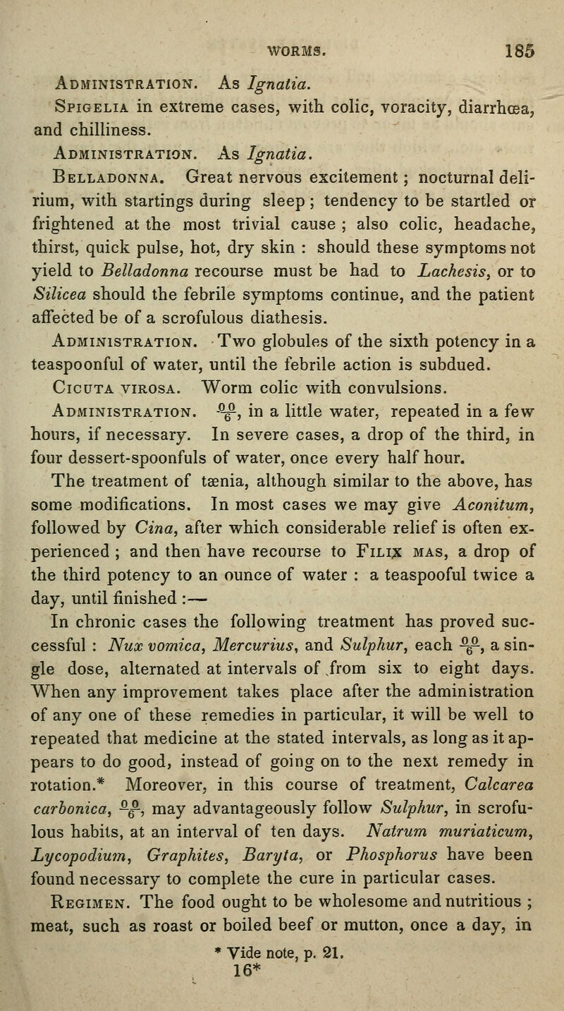 Administration. As Ignalia. Spigelia in extreme cases, with colic, voracity, diarrhoea, and chilliness. Administration. As Ignatia. Belladonna. Great nervous excitement; nocturnal deli- rium, with startings during sleep ; tendency to be startled or frightened at the most trivial cause ; also colic, headache, thirst, quick pulse, hot, dry skin : should these symptoms not yield to Belladonna recourse must be had to Lachesis, or to Silicea should the febrile symptoms continue, and the patient affected be of a scrofulous diathesis. Administration. Two globules of the sixth potency in a teaspoonful of water, until the febrile action is subdued. Cicuta virosa. Worm colic with convulsions. Administration. -^, in a little water, repeated in a few hours, if necessary. In severe cases, a drop of the third, in four dessert-spoonfuls of water, once every half hour. The treatment of taenia, although similar to the above, has some modifications. In most cases we may give Aconitum, followed by Cina, after which considerable relief is often ex- perienced ; and then have recourse to Filix mas, a drop of the third potency to an ounce of water : a teaspooful twice a day, until finished :— In chronic cases the following treatment has proved suc- cessful : Nux vomica, Mercurius, and Sulphur, each ^6-, a sin- gle dose, alternated at intervals of from six to eight days. When any improvement takes place after the administration of any one of these remedies in particular, it will be well to repeated that medicine at the stated intervals, as long as it ap- pears to do good, instead of going on to the next remedy in rotation.* Moreover, in this course of treatment, Calcarea carbonica, ^, may advantageously follow Sulphur, in scrofu- lous habits, at an interval of ten days. Natrum muriaticum, Lycopodium, Graphites, Baryta, or Phosphorus have been found necessary to complete the cure in particular cases. Regimen. The food ought to be wholesome and nutritious ; meat, such as roast or boiled beef or mutton, once a day, in * Vide note, p. 21. 16*