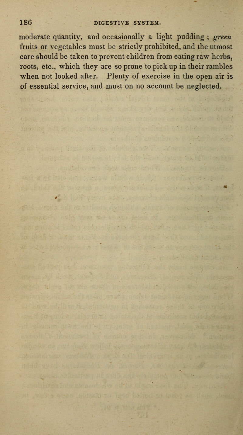 moderate quantity, and occasionally a light pudding ; green fruits or vegetables must be strictly prohibited, and the utmost care should be taken to prevent children from eating raw herbs, roots, etc., which they are so prone to pick up in their rambles when not looked after. Plenty of exercise in the open air is of essential service, and must on no account be neglected.