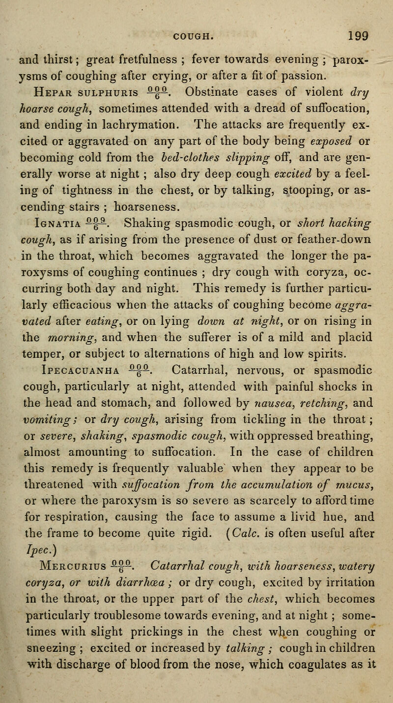 and thirst; great fretfulness ; fever towards evening ; parox- ysms of coughing after crying, or after a fit of passion. Hepar sulphuris -^P. Obstinate cases of violent dry hoarse cough, sometimes attended with a dread of suffocation, and ending in lachrymation. The attacks are frequently ex- cited or aggravated on any part of the body being exposed or becoming cold from the bed-clothes slipping off, and are gen- erally worse at night ; also dry deep cough excited by a feel- ing of tightness in the chest, or by talking, stooping, or as- cending stairs ; hoarseness. Ignatia &%&■. Shaking spasmodic cough, or short hacking cough, as if arising from the presence of dust or feather-down in the throat, which becomes aggravated the longer the pa- roxysms of coughing continues ; dry cough with coryza, oc- curring both day and night. This remedy is further particu- larly efficacious when the attacks of coughing become aggra- vated after eating, or on lying down at night, or on rising in the morning, and when the sufferer is of a mild and placid temper, or subject to alternations of high and low spirits. Ipecacuanha s^q-. Catarrhal, nervous, or spasmodic cough, particularly at night, attended with painful shocks in the head and stomach, and followed by nausea, retching, and vomiting; ox dry cough, arising from tickling in the throat; or severe, shaking, spasmodic cough, with oppressed breathing, almost amounting to suffocation. In the case of children this remedy is frequently valuable' when they appear to be threatened with suffocation from the accumulation of mucus, or where the paroxysm is so severe as scarcely to afford time for respiration, causing the face to assume a livid hue, and the frame to become quite rigid. (Calc. is often useful after Ipec.) Mercurius -§-. Catarrhal cough, with hoarseness, watery coryza, or with diarrhoea; or dry cough, excited by irritation in the throat, or the upper part of the chest, which becomes particularly troublesome towards evening, and at night ; some- times with slight prickings in the chest when coughing or sneezing ; excited or increased by talking ; cough in children with discharge of blood from the nose, which coagulates as it