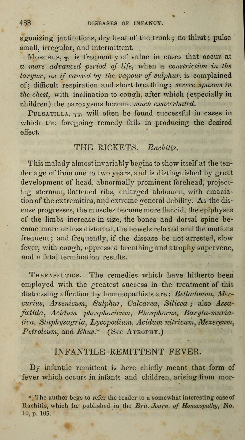 agonizing jactitations, dry heat of the trunk; no thirst; pulse small, irregular, and intermittent. . Moschus, 3, is frequently of value in cases that occur at a more advanced period of life, when a constriction in the larynx, as if caused by the vapour of sulphur, is complained of; difficult respiration and short breathing; severe spasms in the chest, with inclination to cough, after which (especially in children) the paroxysms become much exacerbated. Pulsatilla, y^-, will often be found successful in cases in which the foregoing remedy fails in producing the desired effect THE RICKETS. Rachitis, This malady almost invariably begins to show itself at the ten- der age of from one to two years, and is distinguished by great development of head, abnormally prominent forehead, project- ing sternum, flattened ribs, enlarged abdomen, with emacia- tion of the extremities, and extreme general debility. As the dis- ease progresses, the muscles become more flaccid, the epiphyses of the limbs increase in size, the bones and dorsal spine be- come more or less distorted, the bowels relaxed and the motions frequent; and frequently, if the disease be not arrested, slow fever, with cough, oppressed breathing and atrophy supervene, and a fatal termination results. Therapeutics. The remedies which have hitherto been employed with the greatest success in the treatment of this distressing affection by homceopathists are: Belladonna, Mer- curius, Arsenicum, Sulphur, Calcarea, Silicea; also Assa- fxlida, Acidum phosphoricum, Phosphorus, Baryta-muria- tica, Staphysagria, Lycopodium, Acidum nitricum, Mezereum^ Petroleum, and Rhus* (See Atrophy.) INFANTILE REMITTENT FEVER. By infantile remittent is here chiefly meant that form of fever which occurs in infants and children, arising from mor- * The author begs to refer the reader to a'somewhat interesting case of Rachitis, which he published in the Brit. Journ. of Homoeopathy, No. 10, p. 105.