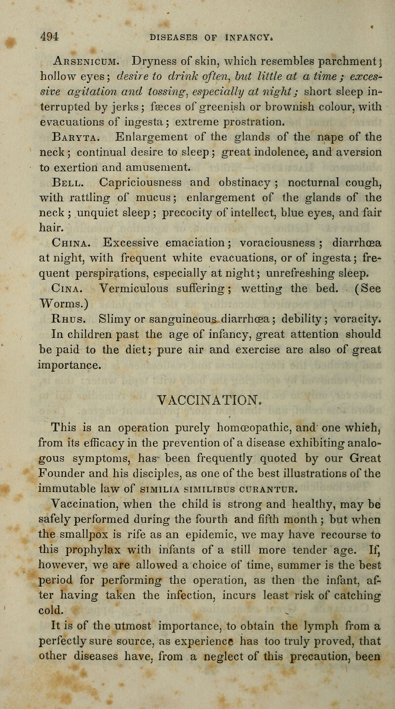 Arsenicum. Dryness of skin, which resembles parchment j hollow eyes; desire to drink often, but little at a time ; exces- sive agitation and tossing, especially at night; short sleep in- terrupted by jerks; feeces of greenish or brownish colour, with evacuations of ingesta; extreme prostration. Baryta. Enlargement of the glands of the nape of the neck; continual desire to sleep; great indolence, and aversion to exertion and amusement. Bell. Capriciousness and obstinacy; nocturnal cough, with rattling of mucus; enlargement of the glands of ihe neck ; unquiet sleep ; precocity of intellect, blue eyes, and fair hair. China. Excessive emaciation; voraciousness ; diarrhoea at night, with frequent white evacuations, or of ingesta; fre- quent perspirations, especially at night; unrefreshing sleep. Cina. Vermiculous suffering; wetting the bed. (See Worms.) Rhus. Slimy or sanguineous diarrhoea; debility; voracity. In children past the age of infancy, great attention should be paid to the diet; pure air and exercise are also of great importance. VACCINATION. This is an operation purely homoeopathic, and' one which, from its efficacy in the prevention of a disease exhibiting analo- gous symptoms, has- been frequently quoted by our Great Founder and his disciples, as one of the best illustrations of the immutable law of similia similibus curantdr. Vaccination, when the child is strong and healthy, may be safely performed during the fourth and fifth month ; but when the smallpox is rife as an epidemic, we may have recourse to this prophylax with infants of a still more tender age. If, however, we are allowed a choice of time, summer is the best period for performing the operation, as then the infant, af- ter having taken the infection, incurs least risk of catching cold. It is of the utmost importance, to obtain the lymph from a perfectly sure source, as experience has too truly proved, that other diseases have, from a neglect of this precaution, been