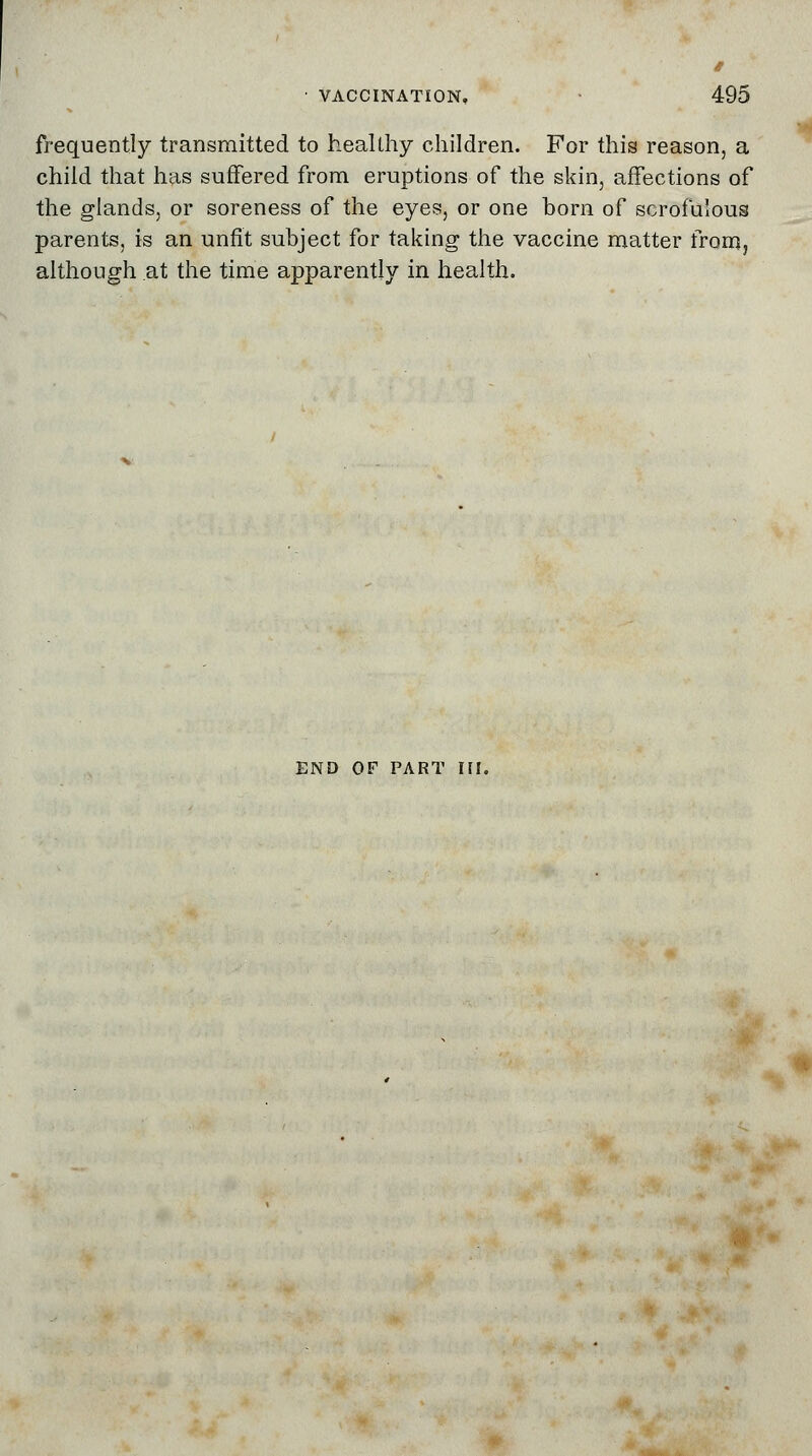 frequently transmitted to healthy children. For this reason, a child that has suffered from eruptions of the skin, affections of the glands, or soreness of the eyes, or one born of scrofulous parents, is an unfit subject for taking the vaccine matter from, although at the time apparently in health. END OF PART III