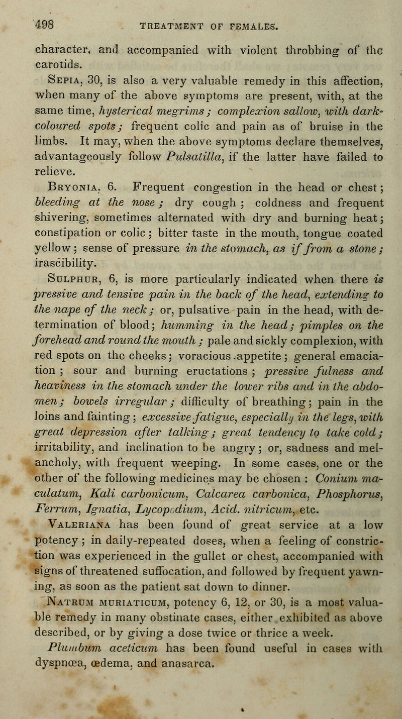 character, and accompanied with violent throbbing of the carotids. Sepia. 30, is also a very valuable remedy in this affection, when many of the above symptoms are present, with, at the same time, hysterical megrims ; complexion sallow, with dark- coloured spots; frequent colic and pain as of bruise in the limbs. It may, when the above symptoms declare themselves; advantageously follow Pulsatilla, if the latter have failed to relieve. Bryonia, 6. Frequent congestion in the head or chest; bleeding at the nose; dry cough ; coldness and frequent shivering, sometimes alternated with dry and burning heat; constipation or colic; bitter taste in the mouth, tongue coated yellow; sense of pressure in the stomach, as if from a stone; irascibility. Sulphur, 6, is more particularly indicated when there is pressive and tensive pain in the back of the head, extending to the nape of the neck; or, pulsative pain in the head, with de- termination of blood; humming in the head; pimples on the forehead and round the mouth ; pale and sickly complexion, with red spots on the cheeks; voracious .appetite ; general emacia- tion ; sour and burning eructations ; pressive fulness and heaviness in the stomach under the lower ribs and in the abdo- men ; bowels irregular; difficulty of breathing; pain in the Joins and fainting; excessive fatigue, especially in the legs,with great depression after talking; great tendency to take cold; irritability, and inclination to be angry; or, sadness and mel- ancholy, with frequent weeping. In some cases, one or the other of the following medicines may be chosen : Conium ma- culatum, Kali carbonicum, Calcarea carbonica, Phosphorus, Ferrum, Ignatia, Lycopcdium, Acid, nitricum, etc. Valeriana has been found of great service at a low potency ; in daily-repeated doses, when a feeling of constric- tion was experienced in the gullet or chest, accompanied with signs of threatened suffocation, and followed by frequent yawn- ing, as soon as the patient sat down to dinner. Natrum muriaticum, potency 6, 12, or 30, is a most valua- ble remedy in many obstinate cases, either exhibited as above described, or by giving a dose twice or thrice a week. Plumbum aceticum has been found useful in cases with dyspncEa, oedema, and anasarca.