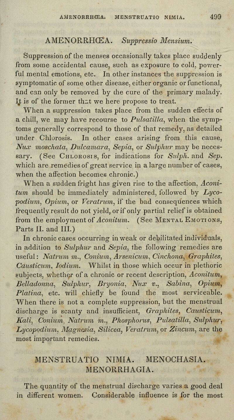 AMENORRHCEA. Suppressio Mensium. Suppression of the menses occasionally takes place suddenly from some accidental cause, such as exposure to cold, power- ful mental emotions, etc. In other instances the suppression is symptomatic of some other disease, either organic or functional, and can only be removed by die cure of the primary malady. \$ is of the former thnt we here propose to treat. When a suppression takes place from the sudden effects of a chill, we may have recourse to Pulsatilla, when the symp- toms generally correspond to those of that remedy, as detailed under Chlorosis. In other cases arising from this cause, Nux moschata, Dulcamara, Sepia, or Sulphur may be neces- sary. (See Chlorosis, for indications for Sidph. and Sep. which are remedies of great service in a large number of cases, when the affection becomes chronic.) When a sudden fright has given rise to the affection, Aconi- tum should be immediately administered, followed by Lyco- podium, Opium, or Veratrum, if the bad consequences which frequently result do not yield, or if only partial relief is obtained from the employment of Aconitum. (See Mental Emotions, Parts II. and III.) In chronic cases occurring in weak or debilitated individuals, in addition to Sulphur and Sepia, the following remedies are useful: Natrum m., Conium, Arsenicum, Cinchona, Graphites, Causiicum, lodium. Whilst in those which occur in plethoric subjects, whether of a chronic or recent description, Aconitum, Belladonna, Sulphur, Bryonia, Nux v., Sabina, Opium, Platina, etc. will chiefly be found the most serviceable. When there is not a complete suppression, but, the menstrual discharge is scanty and insufficient, Graphites, Causticum, Kali, Conium., Natrum m., Phosphorus, Pulsatilla, Sulphur, Lycopodium, Magnesia, Silicea, Veratrum, or Zincum, are the most important remedies. MENSTRUATlO NIMIA. MENOCHASIA. MENORRHAGIA. The quantity of the menstrual discharge varies a good deal in different women. Considerable influence is for the most