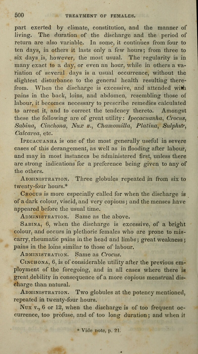 part exerted by climate, constitution, and the manner of living. The duration of the discharge and the period of return are also variable. In some, it continues from four to ten days, in others it lasts only a few hours; from three to six days is, however, the most usual. The regularity is in many exact to a day, or even an hour, while in others a va- riation of several days is a usual occurrence, without the slightest disturbance to the general health resulting there- from. When the discharge is excessive, and attended with pains in the back, loins, and abdomen, resembling those of labour, it becomes necessary to prescribe remedies calculated to arrest it, and to correct the tendency thereto. Amongst these the following are of great utility: Ipecacuanha, Crocus^ Sabma, Cinchona, Nux v., Chamomilla, Platina, SulphiCr, Calcarea, etc. Ipecacuanha is one of the most generally useful in severe cases of this derangement, as well as in flooding after labour, and may in most instances be administered first, unless there are strong indications for a preference being given to any of the others. Administration. Three globules repeated in from six to twenty-four hours.* Crocus is more especially called for when the discharge is of a dark colour, viscid, and very copious; and the menses have appeared before the usual time. Administration. Same as the above. Sabina, 6, when the discharge is excessive, of a bright colour, and occurs in plethoric females who are prone to mis- carry, rheumatic pains in the head and limbs; great weakness; pains in the loins similar to those of labour. Administration. Same as Crocus. Cinchona, 6, is of considerable utility after the previous em- ployment of the foregoing, and in all cases where there is great debility in consequence of a more copious menstrual dis- charge than natural. Administration. Two globules at the potency mentioned, repeated in twenty-four hours. Nux v., 6 or 12, when the discharge is of too frequent oc- currence, too profuse, and of too long duration; and when it * Vide note, p. 21.