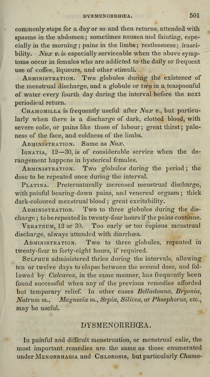 commonly stops for a day or so and then returns, attended with spasms in the abdomen; sometimes nausea and fainting, espe- cially in the morning; pains in the limbs; restlessness; irasci- bility. Nux v. is especially serviceable when the above symp- toms occur in females who are addicted to the daily or frequent use of coffee, liqueurs, and other stimuli. Administration. Two globules during the existence* of the menstrual discharge, and a globule or two in a teaspoonful of water every fourth day during the interval before the next periodical return. Chamomilla is frequently useful after Nux v., but particu- larly when there is a discharge of dark, clotted blood, with severe colic, or pains like those of labour; great thirst; pale- ness of the face, and coldness of the limbs. Administration. Same as Nux. Ignatia, 12—30, is of considerable service when the de- rangement happens in hysterical females. Administration. Two globules during the period; the dose to be repeated once during the interval. Platina. Preternaturally increased menstrual discharge, with painful bearing-down pains, and venereal orgasm; thick dark-coloured menstrualblood ; great excitability. Administration. Two to three globules during the dis- charge ; to be repeated in twenty-four hours if the pains continue. Veratrum, 12 or 30. Too early or too copious menstrual discharge, always attended with diarrhoea. Administration. Two to three globules, repeated in twenty-four to forty-eight hours, if required. Sulphur administered thrice during the intervals, allowing ten or twelve days to elapse between the second dose, and fol- lowed by Calcarea, in the same manner, has frequently been found successful when any of the previous remedies afforded but temporary relief. In other cases Belladonna. Bryonia, Natrum m., Magnesia m., Sejria, Silicea, or Phosphorus, etc., may be useful. DYSMENORRHEA. In painful and difficult menstruation, or menstrual colic, the most important remedies are the same as those enumerated under Menorrhagia and Chlorosis, but particularly Chamo-