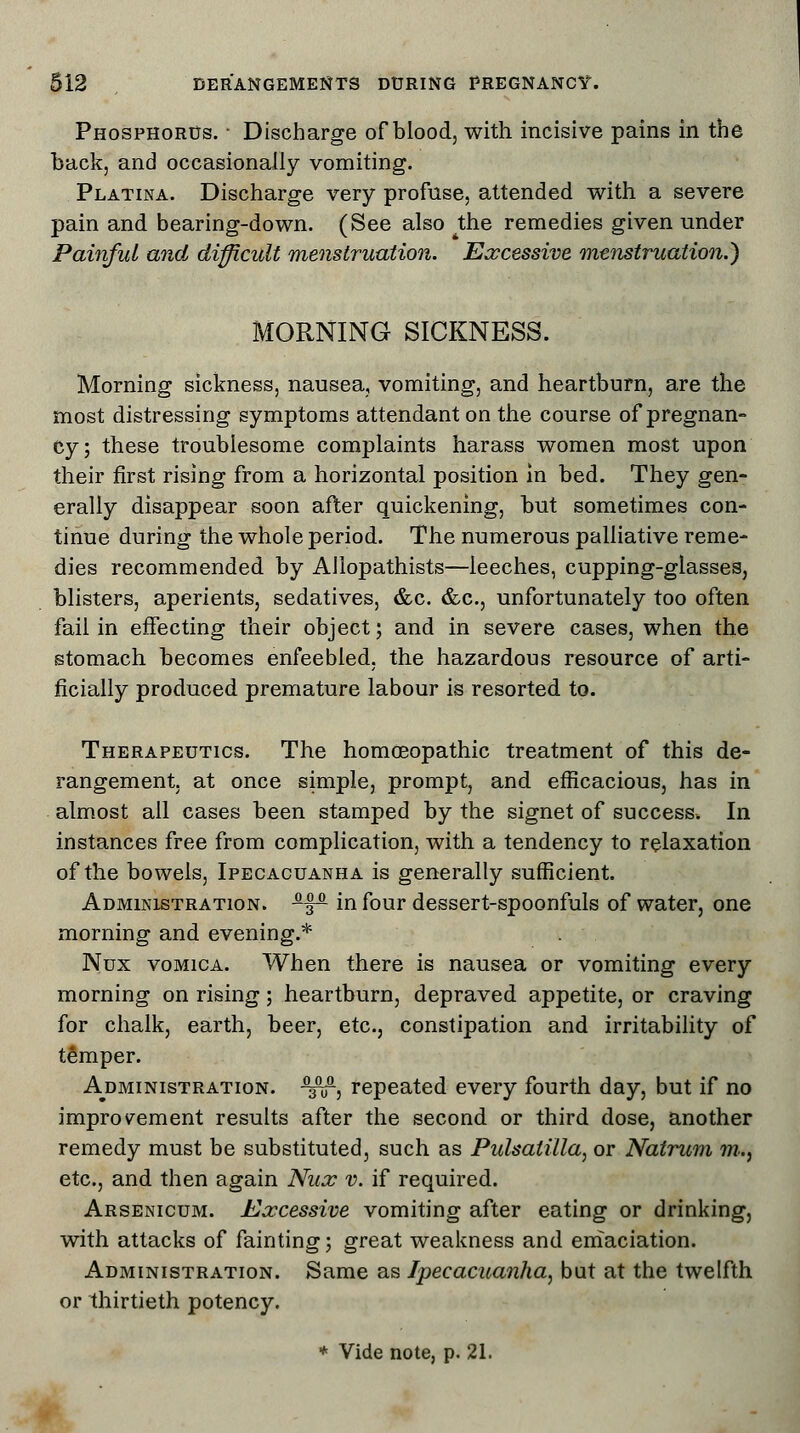 Phosphorus. ■ Discharge of blood, with incisive pains in the back, and occasionally vomiting. Platina. Discharge very profuse, attended with a severe pain and bearing-down. (See also ^the remedies given under Painful and difficult menstruation. Excessive menstruation.) MORNING SICKNESS. Morning sickness, nausea, vomiting, and heartburn, are the most distressing symptoms attendant on the course of pregnan- cy; these troublesome complaints harass women most upon their first rising from a horizontal position in bed. They gen- erally disappear soon after quickening, but sometimes con- tinue during the whole period. The numerous palliative reme- dies recommended by Allopathists—leeches, cupping-glasses, blisters, aperients, sedatives, &c. &c, unfortunately too often fail in effecting their object; and in severe cases, when the stomach becomes enfeebled, the hazardous resource of arti- ficially produced premature labour is resorted to. Therapeutics. The homoeopathic treatment of this de- rangement, at once simple, prompt, and efficacious, has in almost all cases been stamped by the signet of success. In instances free from complication, with a tendency to relaxation of the bowels, Ipecacuanha is generally sufficient. Administration. SL^iL in four dessert-spoonfuls of water, one morning and evening.* Nux vomica. When there is nausea or vomiting every morning on rising; heartburn, depraved appetite, or craving for chalk, earth, beer, etc., constipation and irritability of temper. Administration, ^nr, repeated every fourth day, but if no improvement results after the second or third dose, another remedy must be substituted, such as Pulsatilla, or Natrum ???-., etc., and then again Nux v. if required. Arsenicum. Excessive vomiting after eating or drinking, with attacks of fainting; great weakness and emaciation. Administration. Same as Ipecacuanha, but at the twelfth or thirtieth potency.