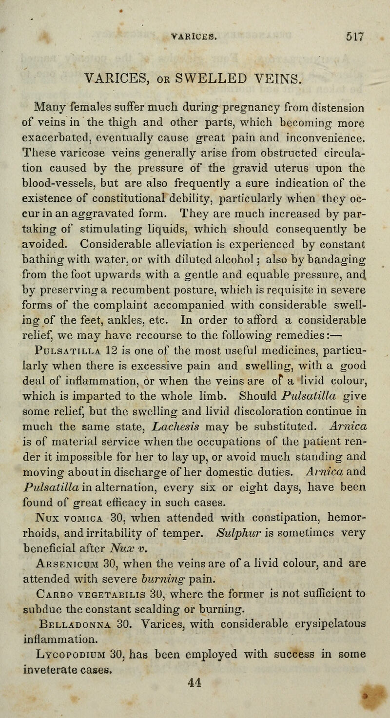 VARICES, or SWELLED VEINS. Many females suffer much during pregnancy from distension of veins in the thigh and other parts, which becoming more exacerbated, eventually cause great pain and inconvenience. These varicose veins generally arise from obstructed circula- tion caused by the pressure of the gravid uterus upon the blood-vessels, but are also frequently a sure indication of the existence of constitutional debility, particularly when they oc- cur in an aggravated form. They are much increased by par- taking of stimulating liquids, which should consequently be avoided. Considerable alleviation is experienced by constant bathing with water, or with diluted alcohol; also by bandaging from the foot upwards with a gentle and equable pressure, and by preserving a recumbent posture, which is requisite in severe forms of the complaint accompanied with considerable swell- ing of the feet, ankles, etc. In order to afford a considerable relief, we may have recourse to the following remedies:— Pulsatilla 12 is one of the most useful medicines, particu- larly when there is excessive pain and swelling, with a good deal of inflammation, or when the veins are of a livid colour, which is imparted to the whole limb. Should Pulsatilla give some relief, but the swelling and livid discoloration continue in much the same state, Lachesis may be substituted. Arnica is of material service when the occupations of the patient ren- der it impossible for her to lay up, or avoid much standing and moving about in discharge of her domestic duties. Arnica and Pulsatilla in alternation, every six or eight days, have been found of great efficacy in such cases. Nux vomica 30, when attended with constipation, hemor- rhoids, and irritability of temper. Sulphur is sometimes very beneficial after Nux v. Arsenicum 30, when the veins are of a livid colour, and are attended with severe burning pain. Carbo vegetabilis 30, where the former is not sufficient to subdue the constant scalding or burning. Belladonna 30. Varices, with considerable erysipelatous inflammation. Lycopodium 30, has been employed with success in some inveterate cases. 44