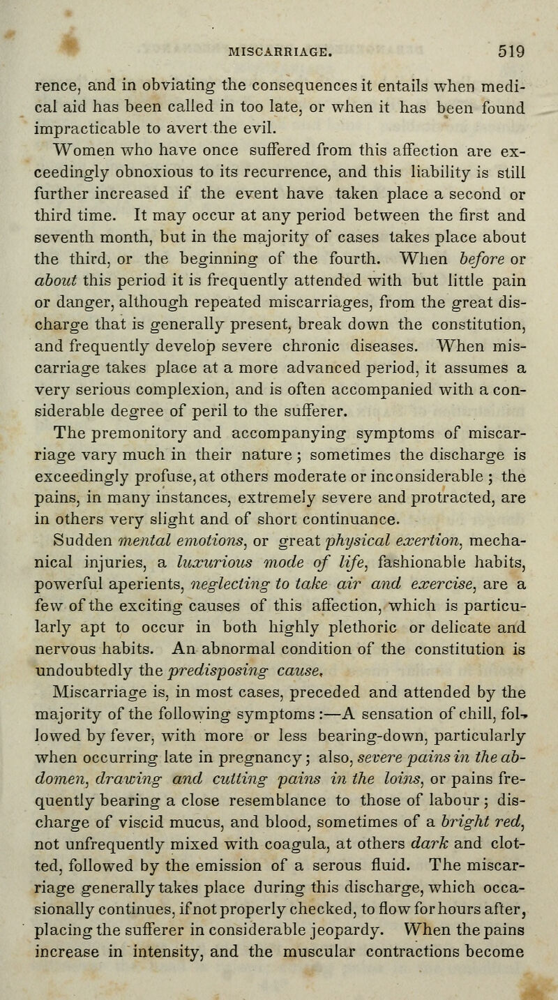 rence, and in obviating the consequences it entails when medi- cal aid has been called in too late, or when it has been found impracticable to avert the evil. Women who have once suffered from this affection are ex- ceedingly obnoxious to its recurrence, and this liability is still further increased if the event have taken place a second or third time. It may occur at any period between the first and seventh month, but in the majority of cases takes place about the third, or the beginning of the fourth. When before or about this period it is frequently attended with but little pain or danger, although repeated miscarriages, from the great dis- charge that is generally present, break down the constitution, and frequently develop severe chronic diseases. When mis- carriage takes place at a more advanced period, it assumes a very serious complexion, and is often accompanied with a con- siderable degree of peril to the sufferer. The premonitory and accompanying symptoms of miscar- riage vary much in their nature; sometimes the discharge is exceedingly profuse, at others moderate or inconsiderable ; the pains, in many instances, extremely severe and protracted, are in others very slight and of short continuance. Sudden mental emotions, or great 'physical exertion, mecha- nical injuries, a luxurious mode of life, fashionable habits, powerful aperients, neglecting to take air and exercise, are a few of the exciting causes of this affection, which is particu- larly apt to occur in both highly plethoric or delicate and nervous habits. An abnormal condition of the constitution is undoubtedly the predisposing cause, Miscarriage is, in most cases, preceded and attended by the majority of the following symptoms :—A sensation of chill, fol-» lowed by fever, with more or less bearing-down, particularly when occurring late in pregnancy; also, severe pains in the ab- domen, drawing and cutting pains in the loins, or pains fre- quently bearing a close resemblance to those of labour; dis- charge of viscid mucus, and blood, sometimes of a bright red, not unfrequently mixed with coagula, at others dark and clot- ted, followed by the emission of a serous fluid. The miscar- riage generally takes place during this discharge, which occa- sionally continues, if not properly checked, to flow for hours after, placing the sufferer in considerable jeopardy. When the pains increase in intensity, and the muscular contractions become