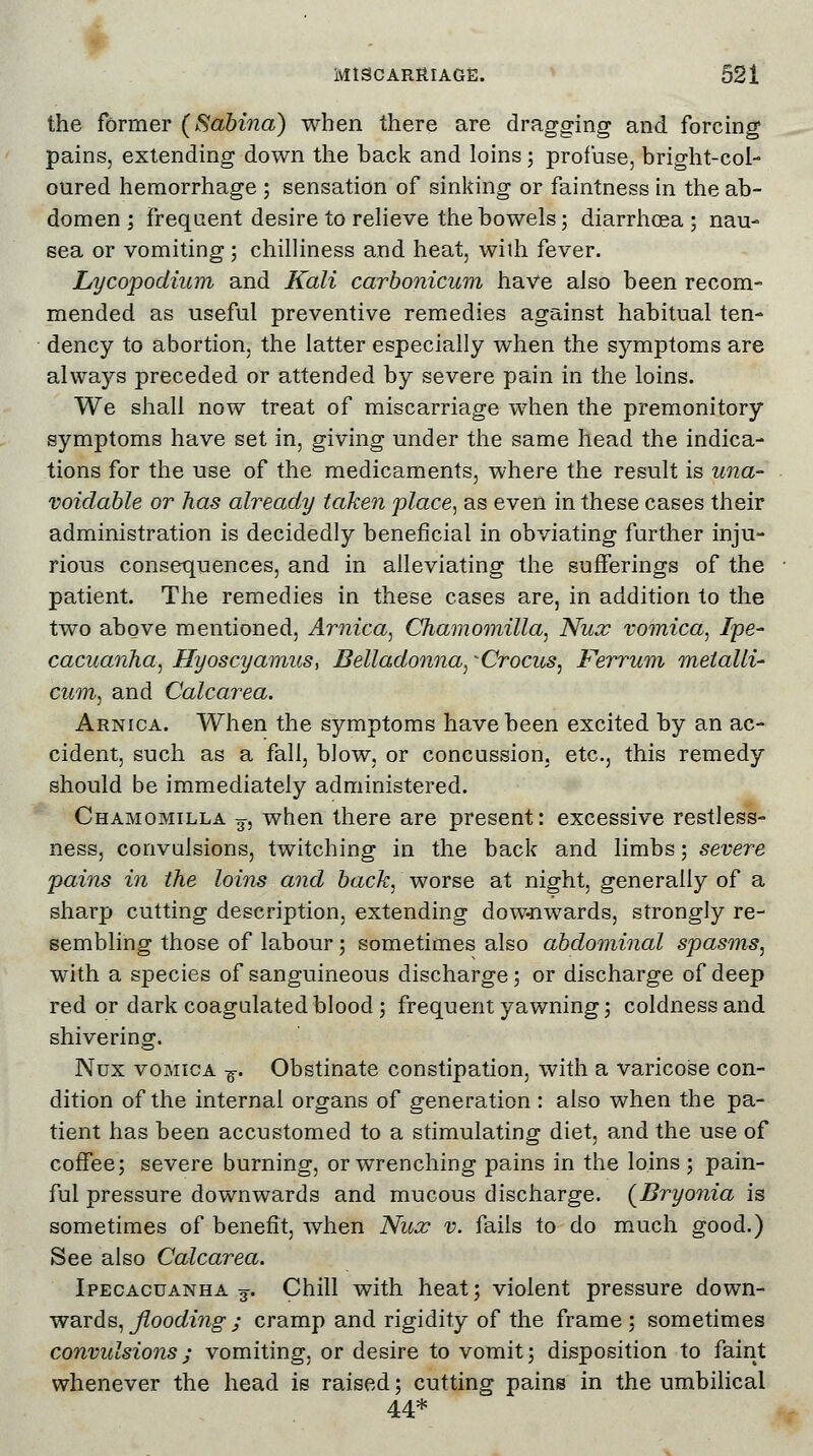 the former (Sabina) when there are dragging and forcing pains, extending down the back and loins ; profuse, bright-col- oured hemorrhage ; sensation of sinking or faintness in the ab- domen ; frequent desire to relieve the bowels; diarrhoea; nau- sea or vomiting ; chilliness and heat, wilh fever. Lycopodium and Kali carbonicum have also been recom- mended as useful preventive remedies against habitual ten- dency to abortion, the latter especially when the symptoms are always preceded or attended by severe pain in the loins. We shall now treat of miscarriage when the premonitory symptoms have set in, giving under the same head the indica- tions for the use of the medicaments, where the result is una- voidable or has already taken place, as even in these cases their administration is decidedly beneficial in obviating further inju- rious consequences, and in alleviating the sufferings of the patient. The remedies in these cases are, in addition to the two above mentioned, Arnica, Chamomilla, Nux vomica, Ipe- cacuanha, Hyoscyamus, Belladonna, -Crocus, Ferrum metalli- cum, and Calcarea. Arnica. When the symptoms have been excited by an ac- cident, such as a fall, blow, or concussion, etc., this remedy should be immediately administered. Chamomilla 3, when there are present: excessive restless- ness, convulsions, twitching in the back and limbs; severe pains in the loins and back, worse at night, generally of a sharp cutting description, extending dow-nwards, strongly re- sembling those of labour; sometimes also abdominal spasms, with a species of sanguineous discharge; or discharge of deep red or dark coagulated blood ; frequent yawning; coldness and shivering. Nux vomica ■%. Obstinate constipation, with a varicose con- dition of the internal organs of generation : also when the pa- tient has been accustomed to a stimulating diet, and the use of coffee; severe burning, or wrenching pains in the loins ; pain- ful pressure downwards and mucous discharge. (Bryonia is sometimes of benefit, when Nux v. fails to do much good.) See also Calcarea. Ipecacuanha 3. Chill with heat; violent pressure down- wards, flooding ; cramp and rigidity of the frame ; sometimes convulsions ; vomiting, or desire to vomit; disposition to faint whenever the head is raised; cutting pains in the umbilical 44*