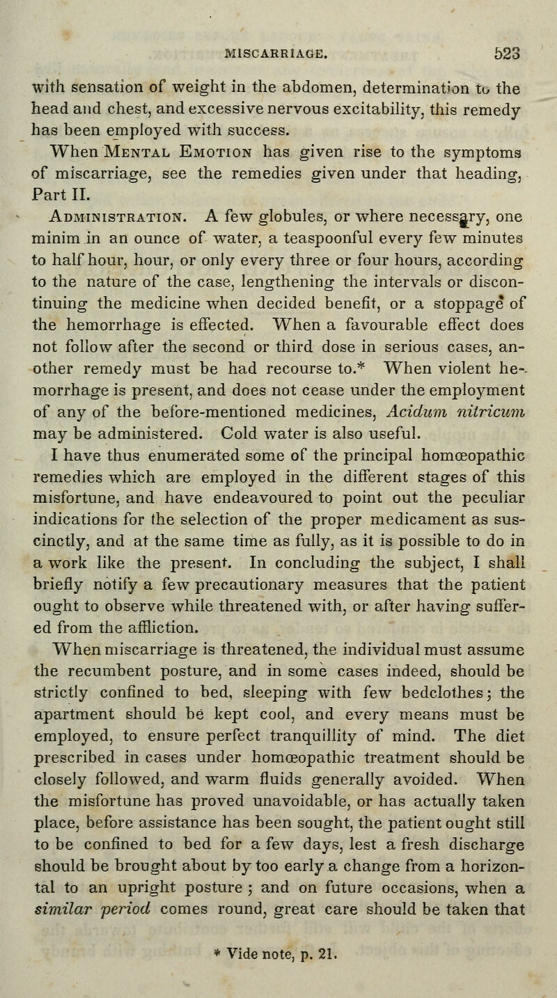 with sensation of weight in the abdomen, determination to the head and chest, and excessive nervous excitability, this remedy has been employed with success. When Mental Emotion has given rise to the symptoms of miscarriage, see the remedies given under that heading, Part II. Administration. A few globules, or where necessary, one minim in an ounce of water, a teaspoonful every few minutes to half hour, hour, or only every three or four hours, according to the nature of the case, lengthening the intervals or discon- tinuing the medicine when decided benefit, or a stoppage of the hemorrhage is effected. When a favourable effect does not follow after the second or third dose in serious cases, an- other remedy must be had recourse to.* When violent he-- morrhage is present, and does not cease under the employment of any of the before-mentioned medicines, Aciclum nitricum may be administered. Cold water is also useful. I have thus enumerated some of the principal homoeopathic remedies which are employed in the different stages of this misfortune, and have endeavoured to point out the peculiar indications for the selection of the proper medicament as sus- cinctly, and at the same time as fully, as it is possible to do in a work like the present. In concluding the subject, I shall briefly notify a few precautionary measures that the patient ought to observe while threatened with, or after having suffer- ed from the affliction. When miscarriage is threatened, the individual must assume the recumbent posture, and in some cases indeed, should be strictly confined to bed, sleeping with few bedclothes; the apartment should be kept cool, and every means must be employed, to ensure perfect tranquillity of mind. The diet prescribed in cases under homoeopathic treatment should be closely followed, and warm fluids generally avoided. When the misfortune has proved unavoidable, or has actually taken place, before assistance has been sought, the patient ought still to be confined to bed for a few days, lest a fresh discharge should be brought about by too early a change from a horizon- tal to an upright posture ; and on future occasions, when a similar period comes round, great care should be taken that