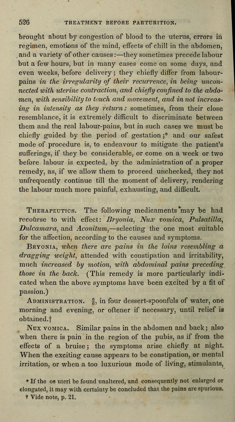 brought about by congestion of blood to the uterus, errors in regimen, emotions of the mind, effects of chill in the abdomen, .and a variety of other causes:—they sometimes precede labour but a few hours, but in many cases come on some days, and even weeks, before delivery; they chiefly differ from labour- pains in the irregularity of their recurrence, in being uncon- nected with uterine contraction, and chiefly confined to the abdo- men, with sensibility to touch and movement, and in not increas- ing in intensity as they return: sometimes, from their close resemblance, it is extremely difficult to discriminate between them and the real labour-pains, but in such cases we must be chiefly guided by the period of gestation ;* and our safest mode of procedure is, to endeavour to mitigate the patient's sufferings, if they be considerable, or come on a week or two before labour is expected, by the administration of a proper remedy, as, if we allow them to proceed unchecked, they not unfrequently continue till the moment of delivery, rendering the labour much more painful, exhausting, and difficult. Therapeutics. The following medicaments *may be had recourse to with effect: Bryonia, Nux vomica, Pulsatilla, Dulcamara, and Aconitum,—selecting the one most suitable for the affection, according to the causes and symptoms, Bryonia, when there are pains in the loins resembling a dragging weight, attended with constipation and irritability, much increased by motion, with abdominal pains preceding those in the back. (This remedy is more particularly indi- cated when the above symptoms have been excited by a fit of passion.) Administration, f, in four dessert-spoonfuls of water, one morning and evening, or oftener if necessary, until relief is obtained.f Nux vomica. Similar pains in the abdomen and back; also when there is pain in the region of the pubis, as if from the effects of a bruise; the symptoms arise chiefly at night. When the exciting cause appears to be constipation, or mental irritation, or when a too luxurious mode of living, stimulants, * If the os uteri be found unaltered, and consequently not enlarged or elongated, it may with certainty be concluded that the pains are spurious, t Vide note, p. 21.