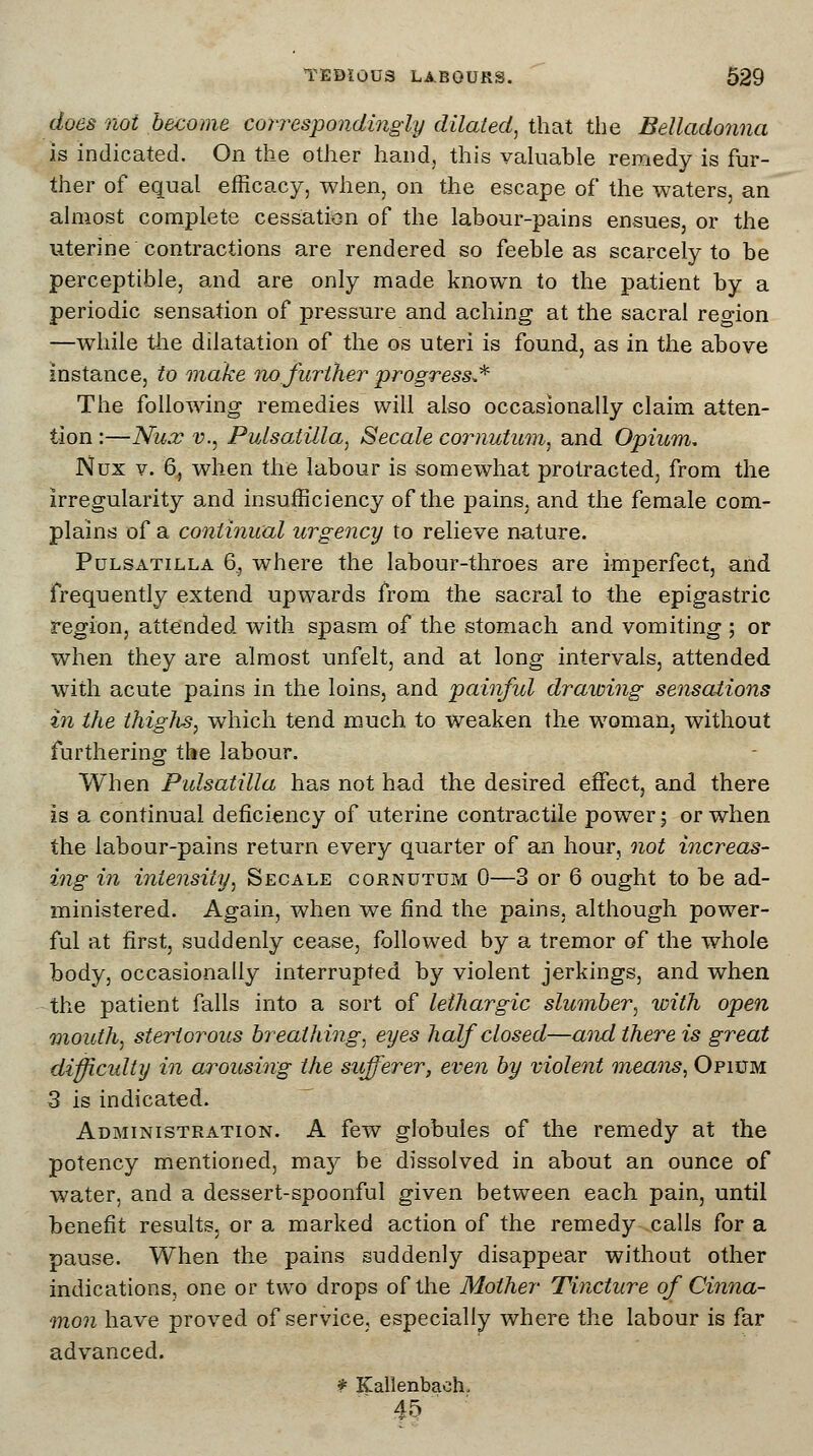 does not become correspondingly dilated, that the Belladonna is indicated. On the other hand, this valuable remedy is fur- ther of equal efficacy, when, on the escape of the waters, an almost complete cessation of the labour-pains ensues, or the uterine contractions are rendered so feeble as scarcely to be perceptible, and are only made known to the patient by a periodic sensation of pressure and aching at the sacral region —while the dilatation of the os uteri is found, as in the above instance, to make no further progress** The following remedies will also occasionally claim atten- tion :—Nux v., Pulsatilla, Secale cornutum, and Opium. Nux v. 6, when the labour is somewhat protracted, from the irregularity and insufficiency of the pains, and the female com- plains of a continual urgency to relieve nature. Pulsatilla 6^ where the labour-throes are imperfect, and frequently extend upwards from the sacral to the epigastric region, attended with spasm of the stomach and vomiting ; or when they are almost unfelt, and at long intervals, attended with acute pains in the loins, and painful drawing sensations in the thighs, which tend much to weaken the woman, without furthering the labour. When Pulsatilla has not had the desired effect, and there is a continual deficiency of uterine contractile power; or when the labour-pains return every quarter of an hour, not increas- ing in intensity, Secale cornutum 0—3 or 6 ought to be ad- ministered. Again, when we find the pains, although power- ful at first, suddenly cease, followed by a tremor of the whole body, occasionally interrupted by violent jerkings, and when the patient falls into a sort of lethargic slumber, with open mouth, stertorous breathing, eyes half closed—and there is great diffiadty in arousing the sufferer, even by violent means, Opium 3 is indicated. Administration. A few globules of the remedy at the potency mentioned, may be dissolved in about an ounce of water, and a dessert-spoonful given between each pain, until benefit results, or a marked action of the remedy calls for a pause. When the pains suddenly disappear without other indications, one or two drops of the Mother Tincture of Cinna- mon have proved of service, especially where the labour is far advanced. * Kallenbaeh, 45