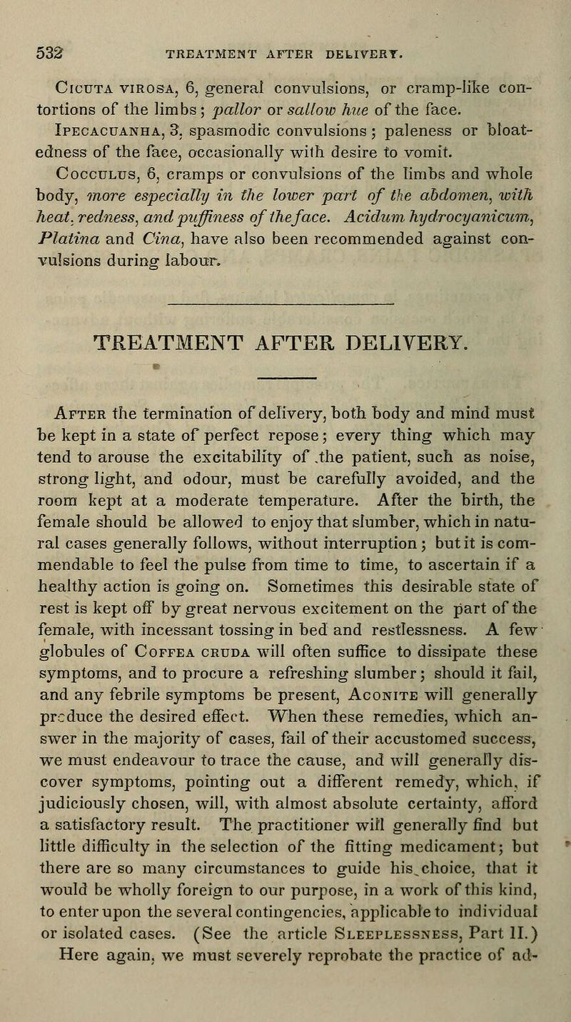 Cicuta virosa, 6, general convulsions, or cramp-like con- tortions of the limbs; pallor or sallow hue of the face. Ipecacuanha, 3. spasmodic convulsions ; paleness or bloat- edness of the face, occasionally with desire to vomit. Cocculus, 6, cramps or convulsions of the Timbs and whole body, more especially in the lower part of the abdomen, with heat, redness, andpuffiness of the face. Acidum hydrocyanicum, Platina and Cina, have also been recommended against con- vulsions during labour. TREATMENT AFTER DELIVERY. After the termination of delivery, both body and mind must be kept in a state of perfect repose; every thing which may tend to arouse the excitability of .the patient, such as noise, strong light, and odour, must be carefully avoided, and the room kept at a moderate temperature. After the birth, the female should be allowed to enjoy that slumber, which in natu- ral cases generally follows, without interruption; but it is com- mendable to feel the pulse from time to time, to ascertain if a healthy action is going on. Sometimes this desirable state of rest is kept off by great nervous excitement on the part of the female, with incessant tossing in bed and restlessness. A few globules of Coffea cruda will often suffice to dissipate these symptoms, and to procure a refreshing slumber; should it fail, and any febrile symptoms be present, Aconite will generally produce the desired effect. When these remedies, which an- swer in the majority of cases, fail of their accustomed success, we must endeavour to trace the cause, and will generally dis- cover symptoms, pointing out a different remedy, which, if judiciously chosen, will, with almost absolute certainty, afford a satisfactory result. The practitioner will generally find but little difficulty in the selection of the fitting medicament; but there are so many circumstances to guide his^choice, that it would be wholly foreign to our purpose, in a work of this kind, to enter upon the several contingencies, applicable to individual or isolated cases. (See the article Sleeplessness, Part II.) Here again, we must severely reprobate the practice of ad-