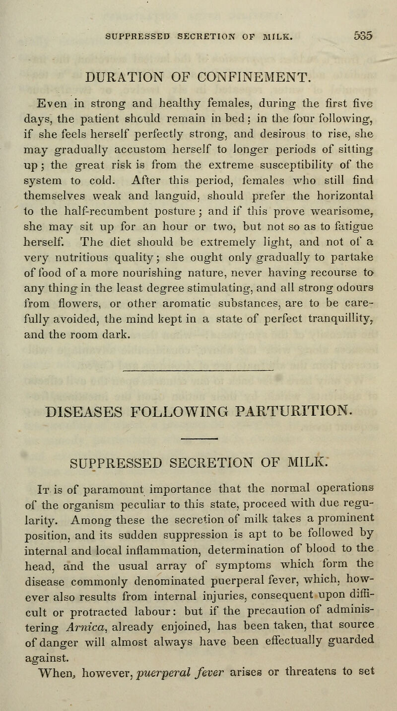 DURATION OF CONFINEMENT. Even in strong and healthy females, during the first five days, the patient should remain in bed: in the four following, if she feels herself perfectly strong, and desirous to rise, she may gradually accustom herself to longer periods of sitting up ; the great risk is from the extreme susceptibility of the system to cold. After this period, females who still find themselves weak and languid, should prefer the horizontal to the half-recumbent posture ; and if this prove wearisome, she may sit up for an hour or two, but not so as to fatigue herself. The diet should be extremely light, and not of a very nutritious quality; she ought only gradually to partake of food of a more nourishing nature, never having recourse to any thing in the least degree stimulating, and all strong odours from flowers, or other aromatic substances, are to be care- fully avoided, the mind kept in a state of perfect tranquillity, and the room dark. DISEASES FOLLOWING PARTURITION. SUPPRESSED SECRETION OF MILK. It is of paramount importance that the normal operations of the organism peculiar to this state, proceed with due regu- larity. Among these the secretion of milk takes a prominent position, and its sudden suppression is apt to be followed by internal and local inflammation, determination of blood to the head, and the usual array of symptoms which form the disease commonly denominated puerperal fever, which, how- ever also results from internal injuries, consequent upon diffi- cult or protracted labour: but if the precaution of adminis- tering Arnica, already enjoined, has been taken, that source of danger will almost always have been effectually guarded against. When, however, puerperal fever arises or threatens to set