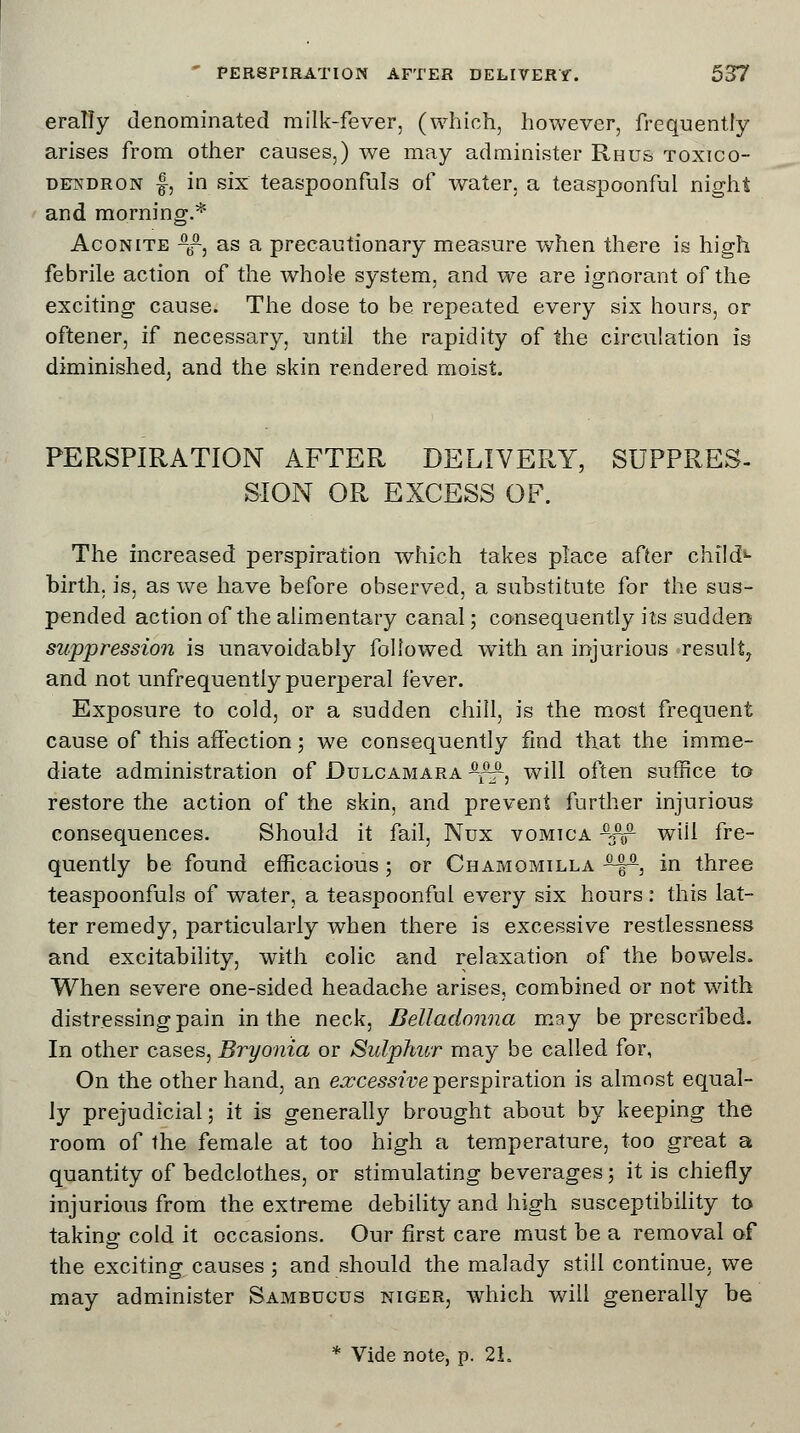 erally denominated milk-fever, (which, however, frequently arises from other causes,) we may administer Rhus toxico- dendron |, in six teaspoonfuls of water, a teaspoonful night and morning.* Aconite -b°, as a precautionary measure when there is high febrile action of the whole system, and we are ignorant of the exciting cause. The dose to be repeated every six hours, or oftener, if necessary, until the rapidity of the circulation is diminished, and the skin rendered moist. PERSPIRATION AFTER DELIVERY, SUPPRES- SION OR EXCESS OF. The increased perspiration which takes place after child4- birth, is, as we have before observed, a substitute for the sus- pended action of the alimentary canal; consequently its sudden suppression is unavoidably followed with an injurious result, and not unfrequentiy puerperal fever. Exposure to cold, or a sudden chill, is the most frequent cause of this affection; we consequently find that the imme- diate administration of Dulcamara &-~~, will often suffice to restore the action of the skin, and prevent further injurious consequences. Should it fail, Nux vomica -3^r will fre- quently be found efficacious ; or Chamomilla s-^q-! in three teaspoonfuls of water, a teaspoonful every six hours: this lat- ter remedy, particularly when there is excessive restlessness and excitability, with colic and relaxation of the bowels. When severe one-sided headache arises, combined or not with distressing pain in the neck, Belladonna may be prescribed. In other cases, Bryonia or Sulphur may be called for, On the other hand, an excessive perspiration is almost equal- ly prejudicial; it is generally brought about by keeping the room of the female at too high a temperature, too great a quantity of bedclothes, or stimulating beverages; it is chiefly injurious from the extreme debility and high susceptibility to taking cold it occasions. Our first care must be a removal of the exciting causes ; and should the malady still continue, we may administer Sambucus niger, which will generally be