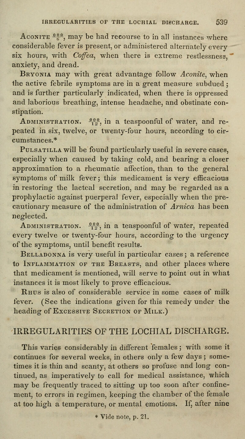 Aconite ^P, may be had recourse to in all instances where considerable fever is present, or administered alternately every six hours, with Coffiea, when there is extreme restlessness, ' anxiety, and dread. Bryonia may with great advantage follow Aconite, when the active febrile symptoms are in a great measure subdued; and is further particularly indicated, when there is oppressed and laborious breathing, intense headache, and obstinate con- stipation. Administration. ^a, in a teaspoonful of water, and re- peated in six, twelve, or twenty-four hours, according to cir- cumstances.* Pulsatilla will be found particularly useful in severe cases, especially when caused by taking cold, and bearing a closer approximation to a rheumatic affection, than to the general symptoms of milk fever; this medicament is very efficacious in restoring the lacteal secretion, and may be regarded as a prophylactic against puerperal fever, especially when the pre- cautionary measure of the administration of Arnica has been neglected. Administration. ^-, in a teaspoonful of water, repeated every twelve or twenty-four hours, according to the urgency of the symptoms, until benefit results. Belladonna is very useful in particular cases; a reference to Inflammation of the Breasts, and other places where that medicament is mentioned, will serve to point out in what instances it is most likely to prove efficacious. Rhus is also of considerable service in some cases of milk fever. (See the indications given for this remedy under the heading of Excessive Secretion of Milk.) IRREGULARITIES OF THE LOCHIAL DISCHARGE. This varies considerably in different females; with some it continues for several weeks, in others only a few days ; some- times it is thin and scanty, at others so profuse and long con- tinued, as imperatively to call for medical assistance, which may be frequently traced to sitting up too soon after confine- ment, to errors in regimen, keeping the chamber of the female at too high a temperature, or mental emotions. If, after nine