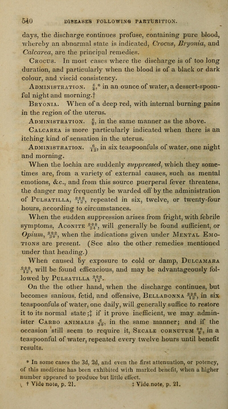 days, the discharge eontinues profuse, containing pure blood, whereby an abnormal state is indicated, Crocus, Bryonia, and Calcarea, are the principal remedies. Crocus. In most cases where the discharge is of too long duration, and particularly when the blood is of a black or dark colour, and viscid consistency. Administration. |.* in an ounce of water, a dessert-spoon- ful night and morning, f Bryonia. When of a deep red, with internal burning pains in the region of the uterus. Administration, f, in the same manner as the above. Calcarea is more particularly indicated when there is an itching kind of sensation in the uterus. Administration. ~, in six teaspoonfuls of water, one night and morning. When the lochia are suddenly suppressed, which they some- times are, from a variety of external causes, such as mental emotions, &c, and from this source puerperal fever threatens, the danger may frequently be warded off by the administration of Pulsatilla, •fi^, repeated in six, twelve, or twenty-four hours, according to circumstances. When the sudden suppression arises from fright, with febrile symptoms, Aconite -2-4£, will generally be found sufficient, or Opium, -3™, when the indications given under Mental Emo- tions are present. (See also the other remedies mentioned under that heading.) When caused fey exposure to cold or damp, Dulcamara •^2-, will be found efficacious, and may be advantageously fol- lowed by Pulsatilla -x™. On the the other hand, when the discharge continues, but becomes sanious. fetid, and offensive, Belladonna -^f, in six teaspoonfuls of water, one daily, will generally suffice to restore it to its normal slate ;J if it prove inefficient, we may admin- ister Carbo animalis 36o, in the same manner; and if the occasion still seem to require it, Secale cornutum °f°, in a teaspoonful of water, repeated every twelve hours until benefit results. * In some cases the 3d, 2d, and even the .first attenuation, or potency, of this medicine has been exhibited with marked benefit, when a higher number appeared to produce but little effect. v t Vide note, p. 21. i Vide note, p. 21.