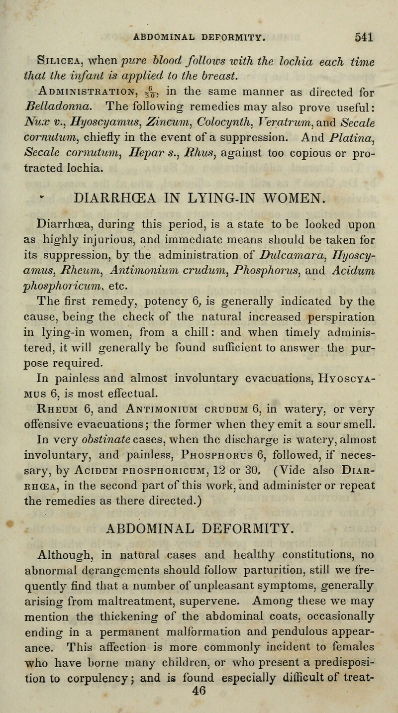 Silicea, when pure blood follows with the lochia each time that the infant is applied to the breast. Administration, g6^, in the same manner as directed for Belladonna. The following remedies may also prove useful: Nux v., Hyoscyamus, Zincum, Colocynth, Veralrum, and Secale cornutitm, chiefly in the event of a suppression. And Platina, Secale cornutitm, Hepar s., Rhus, against too copious or pro- tracted lochia. DIARRHCEA IN LYING-IN WOMEN. Diarrhoea, during this period, is a state to be looked upon as highly injurious, and immediate means should be taken for its suppression, by the administration of Dulcamara, Hyoscy- amus, Rheum, Antimonium crudum, Phosphorus, and Acidum phosphoricum, etc. The first remedy, potency 6; is generally indicated by the cause, being the check of the natural increased perspiration in lying-in women, from a chill: and when timely adminis- tered, it will generally be found sufficient to answer the pur- pose required. In painless and almost involuntary evacuations, Hyoscya- mus 6, is most effectual. Rheum 6, and Antimonium crudum 6, in watery, or very offensive evacuations; the former when they emit a sour smell. In very obstinate cases, when the discharge is watery, almost involuntary, and painless, Phosphorus 6, followed, if neces- sary, by Acidum phosphoricum, 12 or 30, (Vide also Diar- rhoea, in the second part of this work, and administer or repeat the remedies as there directed.) ABDOMINAL DEFORMITY. Although, in natural cases and healthy constitutions, no abnormal derangements should follow parturition, still we fre- quently find that a number of unpleasant symptoms, generally arising from maltreatment, supervene. Among these we may mention the thickening of the abdominal coats, occasionally ending in a permanent malformation and pendulous appear- ance. This affection is more commonly incident to females who have borne many children, or who present a predisposi- tion to corpulency; and is found especially difficult of treat- 46