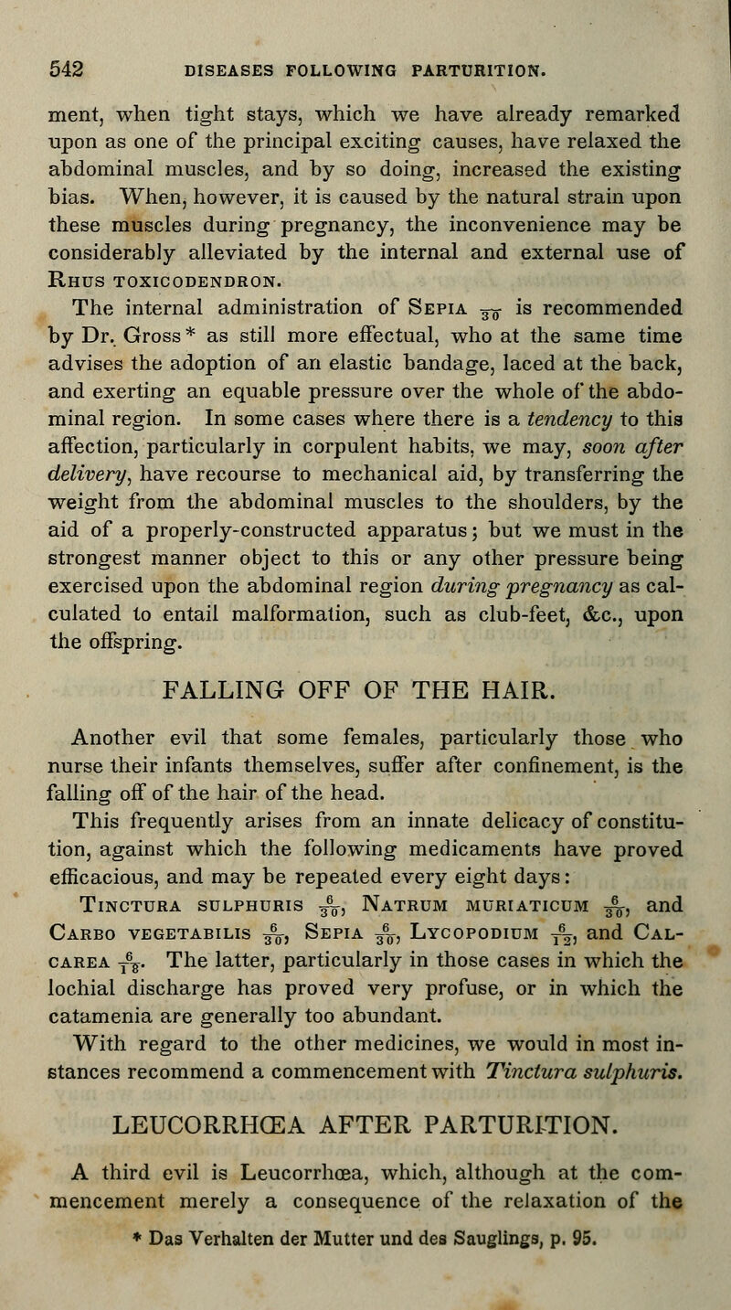ment, when tight stays, which we have already remarked upon as one of the principal exciting causes, have relaxed the abdominal muscles, and by so doing, increased the existing bias. When, however, it is caused by the natural strain upon these muscles during pregnancy, the inconvenience may be considerably alleviated by the internal and external use of Rhus toxicodendron. The internal administration of Sepia -^ is recommended by Dr. Gross * as still more effectual, who at the same time advises the adoption of an elastic bandage, laced at the back, and exerting an equable pressure over the whole of the abdo- minal region. In some cases where there is a tendency to this affection, particularly in corpulent habits, we may, soon after delivery, have recourse to mechanical aid, by transferring the weight from the abdominal muscles to the shoulders, by the aid of a properly-constructed apparatus; but we must in the strongest manner object to this or any other pressure being exercised upon the abdominal region during pregnancy as cal- culated to entail malformation, such as club-feet, &c, upon the offspring. FALLING OFF OF THE HAIR. Another evil that some females, particularly those who nurse their infants themselves, suffer after confinement, is the falling off of the hair of the head. This frequently arises from an innate delicacy of constitu- tion, against which the following medicaments have proved efficacious, and may be repeated every eight days: Tinctura sulphuris -g^, Natrum muriaticum ^-, and Carbo vegetabilis ■£$, Sepia /„, Lycopodium ^, and Cal- carea T\. The latter, particularly in those cases in which the lochial discharge has proved very profuse, or in which the catamenia are generally too abundant. With regard to the other medicines, we would in most in- stances recommend a commencement with Tinctura sulphuris. LEUCORRHGEA AFTER PARTURITION. A third evil is Leucorrhcea, which, although at the com- mencement merely a consequence of the relaxation of the * Das Verhalten der Mutter und des Sauglings, p. 95.