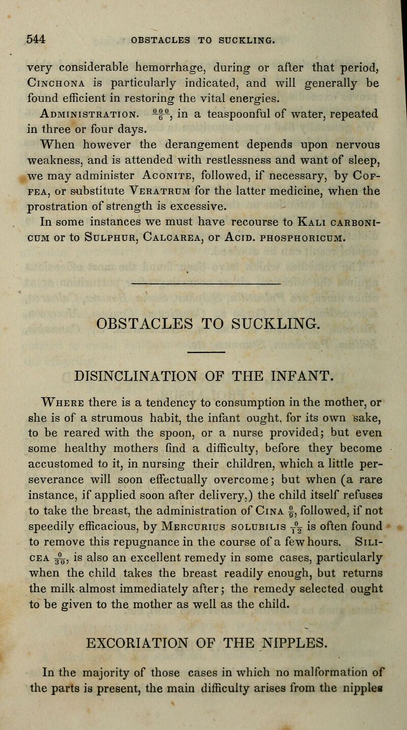 very considerable hemorrhage, during or after that period, Cinchona is particularly indicated, and will generally be found efficient in restoring the vital energies. Administration. b^a, in a teaspoonful of water, repeated in three or four days. When however the derangement depends upon nervous weakness, and is attended with restlessness and want of sleep, we may administer Aconite, followed, if necessary, by Cof- fea, or substitute Veratrum for the latter medicine, when the prostration of strength is excessive. In some instances we must have recourse to Kali carboni- cdm or to Sulphur, Calcarea, or Acid, phosphoricum. OBSTACLES TO SUCKLING. DISINCLINATION OF THE INFANT. Where there is a tendency to consumption in the mother, or she is of a strumous habit, the infant ought, for its own sake, to be reared with the spoon, or a nurse provided; but even some healthy mothers find a difficulty, before they become accustomed to it, in nursing their children, which a little per- severance will soon effectually overcome; but when (a rare instance, if applied soon after delivery,) the child itself refuses to take the breast, the administration of Cina £, followed, if not speedily efficacious, by Mercurius solubilis t°2 is often found to remove this repugnance in the course of a few hours. Sili- cea ^, is also an excellent remedy in some cases, particularly when the child takes the breast readily enough, but returns the milk almost immediately after; the remedy selected ought to be given to the mother as well as the child. EXCORIATION OF THE NIPPLES. In the majority of those cases in which no malformation of the parts is present, the main difficulty arises from the nipplea