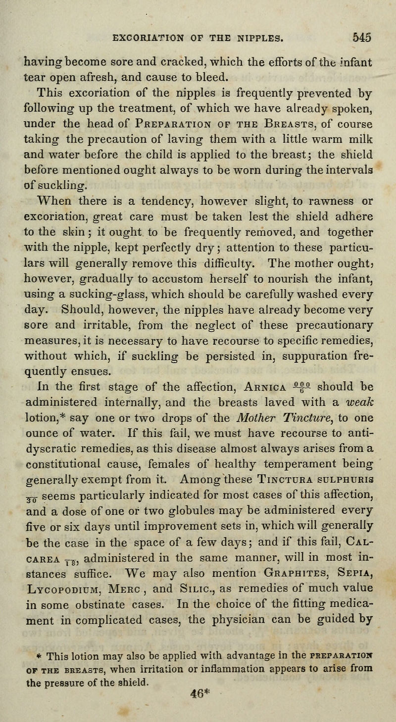 having become sore and cracked, which the efforts of the infant tear open afresh, and cause to bleed. This excoriation of the nipples is frequently prevented by following up the treatment, of which we have already spoken, under the head of Preparation of the Breasts, of course taking the precaution of laving them with a little warm milk and water before the child is applied to the breast; the shield before mentioned ought always to be worn during the intervals of suckling. When there is a tendency, however slight, to rawness or excoriation, great care must be taken lest the shield adhere to the skin; it ought to be frequently removed, and together with the nipple, kept perfectly dry; attention to these particu- lars will generally remove this difficulty. The mother ought) however, gradually to accustom herself to nourish the infant, using a sucking-glass, which should be carefully washed every day. Should, however, the nipples have already become very sore and irritable, from the neglect of these precautionary measures, it is necessary to have recourse to specific remedies, without which, if suckling be persisted in, suppuration fre- quently ensues. In the first stage of the affection, Arnica *f& should be administered internally, and the breasts laved with a weak lotion,* say one or two drops of the Mother Tincture, to one ounce of water. If this fail, we must have recourse to anti- dyscratic remedies, as this disease almost always arises from a constitutional cause, females of healthy temperament being generally exempt from it. Among these Tinctdra sulphuris so seems particularly indicated for most cases of this affection, and a dose of one or two globules may be administered every five or six days until improvement sets in, which will generally be the case in the space of a few days; and if this fail, Cal- carea T^, administered in the same manner, will in most in- stances suffice. We may also mention Graphites, Sepia, Lycopodium, Merc , and Silic, as remedies of much value in some obstinate cases. In the choice of the fitting medica- ment in complicated cases, the physician can be guided by * This lotion may also be applied with advantage in the preparation of the breasts, when irritation or inflammation appears to arise from the pressure of the shield. 46*