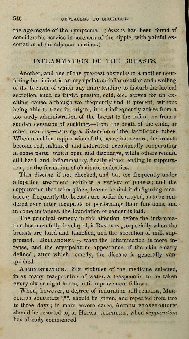 the aggregate of the symptoms. (Nux v. has been found of considerable service in soreness of the nipple, with painful ex- coriation of the adjacent surface.) INFLAMMATION OF THE BREASTS. Another, and one of the greatest obstacles to a mother nour- ishing her infant, is an erysipelatous inflammation and swelling of the breasts, of which any thing tending to disturb the lacteal secretion, such as fright, passion, cold, &c, serves for an ex- citing cause, although we frequently find it present, without being able to trace its origin; it not infrequently arises from a too tardy administration of the breast to the infant, or from a sudden cessation of suckling,—from the death of the child, or other reasons,—causing a distension of the lactiferous tubes. When a sudden suppression of the secretion occurs, the breasts become red, inflamed, and indurated, occasionally suppurating in some parts, which open and discharge, while others remain still hard and inflammatory, finally either ending in suppura- tion, or the formation of obstinate nodosities. This disease, if not checked, and but too frequently under allopathic treatment, exhibits a variety of phases; and the suppuration that takes place, leaves behind it disfiguring cica- trices; frequently the breasts are so far destroyed, as to be ren- dered ever after incapable of performing their functions, and in some instances, the foundation of cancer is laid. The principal remedy in this affection before the inflamma- tion becomes fully developed, is Bryonia ff, especially when the breasts are hard and tumefied, and the secretion of milk sup- pressed. Belladonna f, when the inflammation is more in- tense, and the erysipelatous appearance of the skin clearly defined; after which remedy, the disease is generally van- quished. Administration. Six globules of the medicine selected, in as many teaspoonfuls of water, a teaspoonful to be taken every six or eight hours, until improvement follows. When, however, a degree of induration still remains, Mer- cdrids solubilis ^p/, should be given, and repeated from two to three days; in more severe cases, Acidum phosphoricum should be resorted to. or Hepar sulphdris, when suppuration has already commenced. '