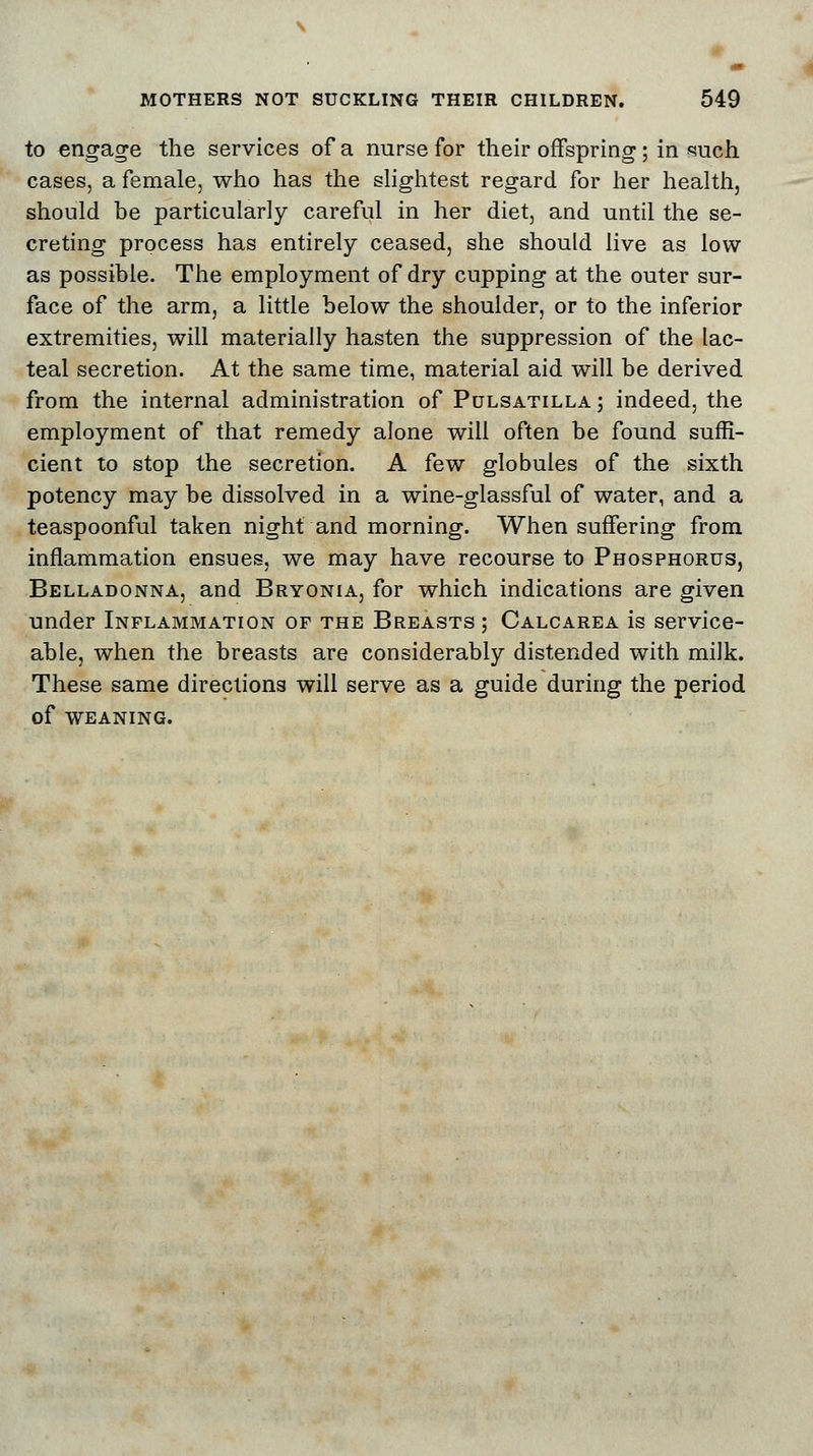 to engage the services of a nurse for their offspring ; in such cases, a female, who has the slightest regard for her health, should be particularly careful in her diet, and until the se- creting process has entirely ceased, she should live as low as possible. The employment of dry cupping at the outer sur- face of the arm, a little below the shoulder, or to the inferior extremities, will materially hasten the suppression of the lac- teal secretion. At the same time, material aid will be derived from the internal administration of Pulsatilla ; indeed, the employment of that remedy alone will often be found suffi- cient to stop the secretion. A few globules of the sixth potency may be dissolved in a wine-glassful of water, and a teaspoonful taken night and morning. When suffering from inflammation ensues, we may have recourse to Phosphorus, Belladonna, and Bryonia, for which indications are given under Inflammation of the Breasts ; Calcarea is service- able, when the breasts are considerably distended with milk. These same directions will serve as a guide during the period of WEANING.