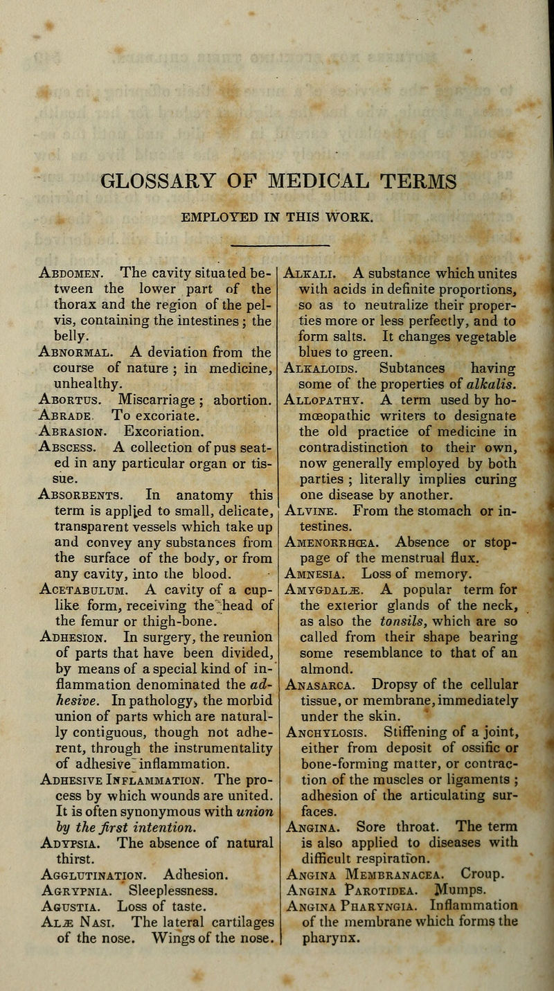 GLOSSARY OF MEDICAL TERMS EMPLOYED IN THIS WORK. Abdomen. The cavity situated be- tween the lower part of the thorax and the region of the pel- vis, containing the intestines; the belly. Abnormal. A deviation from the course of nature ; in medicine, unhealthy. Abortus. Miscarriage; abortion. Abrade. To excoriate. Abrasion. Excoriation. Abscess. A collection of pus seat- ed in any particular organ or tis- sue. Absorbents. In anatomy this term is applied to small, delicate, transparent vessels which take up and convey any substances from the surface of the body, or from any cavity, into the blood. Acetabulum. A cavity of a cup- like form, receiving the head of the femur or thigh-bone. Adhesion. In surgery, the reunion of parts that have been divided, by means of a special kind of in- flammation denominated the ad- hesive. In pathology> the morbid union of parts which are natural- ly contiguous, though not adhe- rent, through the instrumentality of adhesive] inflammation. Adhesive Inflammation. The pro- cess by which wounds are united. It is often synonymous with union by the first intention. Adypsia. The absence of natural thirst. Agglutination. Adhesion. Agrypnia. Sleeplessness. Agustia. Loss of taste. Al.e Nasi. The lateral cartilages of the nose. Wings of the nose. Alkali. A substance which unites with acids in definite proportions, so as to neutralize their proper- ties more or less perfectly, and to form salts. It changes vegetable blues to green. Alkaloids. Subtances having some of the properties of alkalis. Allopathy. A term used by ho- moeopathic writers to designate the old practice of medicine in contradistinction to their own, now generally employed by both parties ; literally implies curing one disease by another. Alvine. From the stomach or in- testines. Amenorrhea. Absence or stop- page of the menstrual flux. Amnesia. Loss of memory. Amygdalae. A popular term for the exterior glands of the neck, as also the tonsils, which are so called from their shape bearing some resemblance to that of an almond. Anasarca. Dropsy of the cellular tissue, or membrane, immediately under the skin. Anchylosis. Stiffening of a joint, either from deposit of ossific or bone-forming matter, or contrac- tion of the muscles or ligaments ; adhesion of the articulating sur- faces. Angina. Sore throat. The term is also applied to diseases with difficult respiratfon. Angina Membranacea. Croup. Angina Parotidea. Mumps. Angina Pharyngia. Inflammation of the membrane which forms the pharynx.