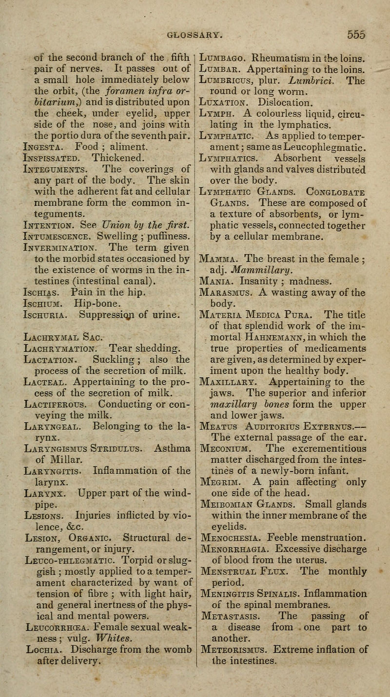 of the second branch of the fifth - pair of nerves. It passes out of a small hole immediately below the orbit, (the foramen infra or- bitarium,) and is distributed upon the cheek, under eyelid, upper side of the nose, and joins with the portio dura of the seventh pair. ( Ingesta. Food ; aliment. Inspissated. Thickened. Integuments. The coverings of any part of the body. The skin with the adherent fat and cellular membrane form the common in- teguments. Intention. See Union by the first. Intumescence. Swelling ; puffiness. Invermination. The term given to the morbid states occasioned by the existence of worms in the in- testines (intestinal canal). Ischias. Pain in the hip. Ischium. Hip-bone. Ischuria. Suppression of urine. Lachrymal Sac. Lachrtmation. Tear shedding. Lactation. Suckling; also the process of the secretion of milk. Lacteal. Appertaining to the pro- cess of the secretion of milk. Lactiferous. Conducting or con- veying the milk. Laryngeal. Belonging to the la- rynx. Laryngismus Stridulus. Asthma of Millar. Laryngitis. Inflammation of the larynx. Larynx. Upper part of the wind- pipe. Lesions. Injuries inflicted by vio- lence, &c. Lesion, Organic Structural de- rangement, or injury. Leuco-phlegmatic. Torpid or slug- gish ; mostly applied to a temper- ament characterized by want of tension of fibre ; with light hair, and general inertness of the phys- ical and mental powers. Leucorrhcea. Female sexual weak- ness ; vulg. Whites. Lochia. Discharge from the womb after delivery. Lumbago. Rheumatism in the loins. Lumbar. Appertaining to the loins. Lumbricus, plur. Lumbrici. The round or long worm. Luxation. Dislocation. Lymph. A colourless liquid, circu- lating in the lymphatics. Lymphatic As applied to temper- ament ; sameasLeucophlegmatic. Lymphatics. Absorbent vessels with glands and valves distributed over the body. Lymphatic Glands. Conglobate Glands. These are composed of a texture of absorbents, or lym- phatic vessels, connected together by a cellular membrane. Mamma. The breast in the female ; adj. Mammillary. Mania. Insanity; madness. Marasmus. A wasting away of the body. Materia Medica Pura. The title of that splendid work of the im- . mortal Hahnemann, in which the true properties of medicaments are given, as determined by exper- iment upon the healthy body. Maxillary. Appertaining to the jaws. The superior and inferior maxillary bones form the upper and lower jaws. Meatus Auditorius Externus.—■ The external passage of the ear. Meconium. The excrementitious matter discharged from the intes- tines of a newly-born infant. Megrim. A pain affecting only one side of the head. Meibomian Glands. Small glands within the inner membrane of the eyelids. Menochesia. Feeble menstruation. Menorrhagia. Excessive discharge of blood from the uterus. Menstrual Flux. The monthly period. Meningitis Spinalis. Inflammation of the spinal membranes. Metastasis. The passing of a disease from . one part to another. Meteorismus. Extreme inflation of the intestines.