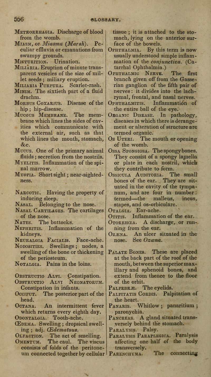 Metrorrhagia. Discharge of blood from the womb. Miasm, or Miasma {Marsh). Pe- culiar effluvia or emanations from swampy grounds. Micturition. Urination. Miliaria. Eruption of minute trans- parent vesicles of the size of mil- let seeds; miliary eruption. Miliaria Purpura. Scarlet-rash. Minim. The sixtieth part of a fluid drachm. Morbus Coxarius. Disease of the hip ; hip-disease. Mucous Membrane. The mem- brane which lines the sides of cav- ities which communicate with the external air, such as that which lines the mouth, stomach, &c. Mucus. One of the primary animal fluids ; secretion from the nostrils. Myelitis. Inflammation of the spi- nal marrow. Myopia. Short sight; near-sighted- Narcotic Having the property of inducing sleep. Nasal. Belonging to the nose. Nasal Cartilages. The cartilages of the nose. Nates. The buttocks. Nephritis. Inflammation of the kidneys. Neuralgia Facialis. Face-ache. Nodosities. Swellings ; nodes, a swelling of the bone or thickening of the periosteum. Notalgia. Pains in the loins. Obstructio Alvi. Constipation. Obstructio Alvi Neonatorum. Constipation in infants. Occiput. The posterior part of the head. Octana. An intermittent fever which returns every eighth day. Odontalgia. Tooth-ache. QEdema. Swelling ; dropsical swell- ing ; adj. (Edematous. Olfaction. The act of smelling. Omentum. The caul. The viscus consists of folds of the peritone- um connected together by cellular tissue ; it is attached to the sto- mach, lying on the anterior sur- face of the bowels. Ophthalmia. By this term is now usually understood simple inflam- mation of the conjunctiva. (Ca- tarrhal Ophthalmia.) Ophthalmic Nerve. The first branch given off from the Gasse- rian ganglion of the fifth pair of nerves: it divides into the lach- rymal, frontal, and nasal nerves. Ophthalmitis. Inflammation of the entire ball of the eye. Organic Disease. In pathology, diseases in which there is derange- ment or alteration of structure are termed organic. Os Uteri. The mouth or opening of the womb. Ossa Spongiosa. The spongy bones. They consist of a spongy lamellc or plate in each nostril, which they contribute to form. Ossicula Auditoria. The small bones of the ear. „ They are sit- uated in the cavity of the tympa- num, and are four in number: termed—the malleus, incus, stapes, and os-orbiculare. Otalgia. Ear-ache. Otitis. Inflammation of the ear. Otorrhcea. A discharge, or run-, ning from the ear. Oz^na. An ulcer situated in the nose. See Ozana. Palate Bones. These are placed at the back part of the roof of the mouth, between the superior max- illary and sphenoid bones, and extend from thence to the floor of the orbit. Palpebrje. The eyelids. Palpitatis Cordis. Palpitation of the heart. Panaris. Whitlow ; panaritium ; paronychia. Pancreas. A gland situated trans- versely behind the stomach. Paralysis. Palsy. Paralysis Paraplegica. .Paralysis affecting one half of the body transversely. Parenchyma. The connecting