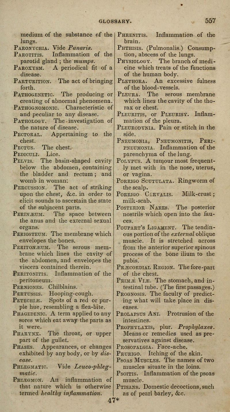 medium of the substance of the lungs. Paronychia. Vide Panaris. Parotitis. Inflammation of the parotid gland ; the mumps. Paroxysm. A periodical fit of a disease. Parturition. The act of bringing forth. Pathogenetic. The producing or creating of abnormal phenomena Pathognomonic. Characteristic of and peculiar to any disease. Pathology. The • investigation of the nature of disease. Pectoral. Appertaining to the chest. Pectus. The chest. Pediculi. Lice. Pelvis. The basin-shaped cavity below the abdomen, containing the bladder and rectum; and womb in woman: Percussion. The act of striking upon the chest, &c. in order to elicit sounds to ascertain the state of the subjacent parts. Perineum. The space between the anus and the external sexual organs. Periosteum. The membrane which envelopes the bones. Peritonjeum. The serous mem- brane which lines the cavity of the abdomen, and envelopes the viscera contained therein. Peritonitis. Inflammation of the peritoneum. Perniones. Chilblains. Pertussis. Hooping-cough. Petechia. Spots of a red or pur- ple hue, resembling a flea-bite. Phagedenic. A term applied to any sores which eat away the parts as it were. Pharynx. The throat, or upper part of the gullet. Phases. Appearances, or changes exhibited by any body, or by dis- ease. Phlegmatic Vide Leuco-phleg- matic. Phlegmon. An inflammation of that nature which is otherwise termed healthy inflammation. 47* Phrenitis. Inflammation of the brain. Phthisis. (Pulmonalis.) Consump- tion, abscess of the lungs. Physiology. The branch of medi- cine which treats of the functions of the human body. Plethora. An excessive fulness of the blood-vessels. Pleura. The serous membrane which lines the cavity of the tho- rax or chest. Pleuritis, or Pleurisy. Inflam- mation of the pleura. Pleurodynia. Pain or stitch in the side. Pneumonia, Pneumonitis, Peri- pneumonia. Inflammation of the parenchyma of the lung. Polypus. A tumour most frequent- ly met with in the nose, uterus, or vagina. Porrigo Scutulata. Ringworm of the scalp. Porrigo Cirvalis. Milk-crust; milk-scab. Posterior Nares. The posterior nostrils which open into the fau- ces. Poupart's Ligament. The tendin- ous portion of the external oblique muscle. It is stretched across from the anterior superior spinous process of the bone ilium to the pubis.' Precordial Region. The fore-part of the chest. Primje Vim. The stomach, and in- testinal tube. (The first passages.) Prognosis. The faculty of predict- ing what will take place in dis- eases. Prolapsus Ani. Protrusion of the intestines. Prophylaxis, plur. Prophylaxes. Means or remedies used as pre- servatives against disease. Prosopalgia. Face-ache. Prurigo. Itching of the skin. Psoas Muscles. The names of two muscles situate in the loins. Psoitis. Inflammation of the psoas muscle. Ptisans. Domestic decoctions, such as of pearl barley, &c.