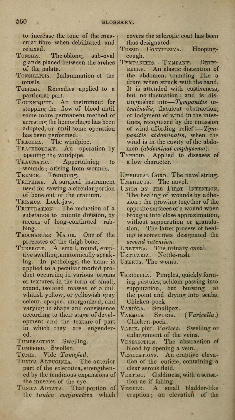 to increase the tone of the mus- cular fibre when debilitated and relaxed. Tonsils. The oblong, sub-oval glands placed between the arches of the palate. Tonsillitis. Inflammation of the tonsils. Topical. Remedies applied to a particular part. Tourniquet. An instrument for stopping the flow of blood until some more permanent method of arresting the hemorrhage has been adopted, or until some operation has been performed. Trachea. The windpipe. Tracheotomy. An operation by opening the windpipe. Traumatic. Appertaining to wounds ; arising from wounds. Tremor. Trembling. Trephine. A surgical instrument used for sawing a circular portion of bone out of the cranium. Trismus. Lock-jaw. Trituration. The reduction of a substance to minute division, by- means of long-continued rub- bing. Trochanter Major. One of the processes of the thigh bone. Tubercle. A small, round, erup- tive swelling, anatomically speak- ing. In pathology, the name is applied to a peculiar morbid pro- duct occurring in various organs or textures, in the form of small, round, isolated masses of a dull whitish yellow, or yellowish gray colour, opaque, unorganized, and varying in shape and consistence according to their stage of devel- opment and the texture of part in which they are engender- ed. Tumefaction. Swelling. Tumefied. Swollen. Tumid. Vide Tumefied. Tunica Albuginea. The anterior part of the sclerotica, strengthen- ed by the tendinous expansions of the muscles of the eye. Tunica Adnata. That portion of the tunica conjunctiva which covers the sclerotic coat has been thus designated. Tussio Convulsiva. . Hooping- cough. Tympanites. Tympany. Drum- belly. An elastic distention of the abdomen, sounding like a drum when struck with the hand. It is attended with costiveness, but no fluctuation ; and is dis- tinguished into—Tympanitis in- testinalis, flatuleut obstruction, or lodgment of wind in the intes- tines, recognized by the emission of wind affording relief:—Tym- panitis abdominalis, when the wind is in the cavity of the abdo- men {abdominal emphysema). Typhoid. Applied to diseases of a low character. Umbilical Cord. The navel string. Umbilicus. The navel. Union by the First Intention. The healing of wounds by adhe- sion ; the growing together of the opposite surfaces of a wound when brought into close approximation, without suppuration or granula- tion. The latter process of heal- ing is sometimes designated the second intention. Urethra. The urinary canal. Urticaria. Nettle-rash. Uterus. The womb. Varicella. Pimples, quickly form- ing pustules, seldom passing into suppuration, but bursting at the point and drying into scabs. Chicken-pock. Variola. Smallpox. Variola Spuria. {Varicella.) Chicken-pock. Varix, plur. Varices. Swelling or enlargement of the veins. Venesection. The abstraction of blood by opening a vein. Vesications. An eruptive eleva- tion of the cuticle, containing a clear serous fluid. Vertigo. Giddiness, with a sensa- tion as if falling. Vesicle. A small bladder-like eruption; an elevation of the