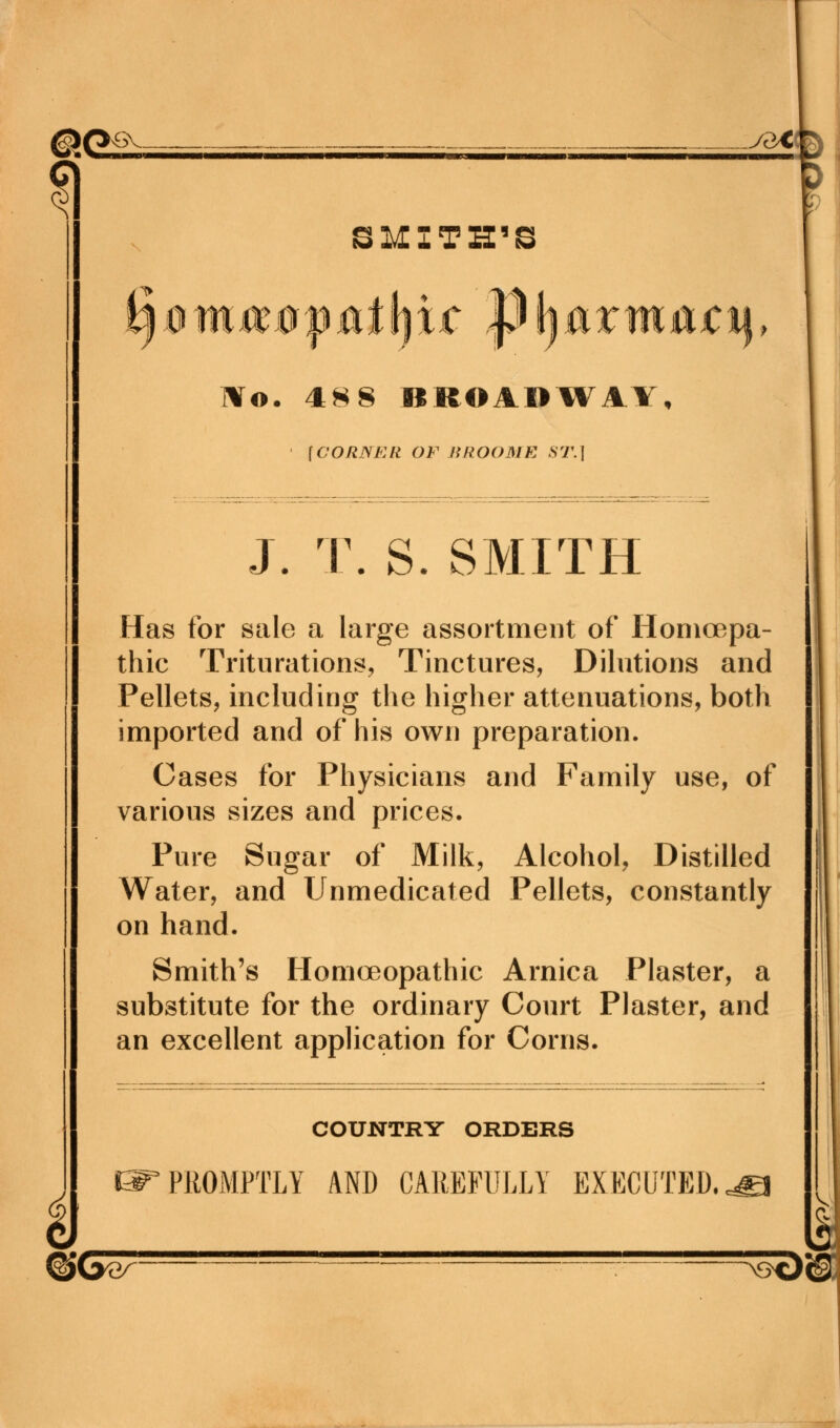 @t>^ - yaiffr ? SMITH'S IVo. 488 BROADWAY, [GORSFAt OF BROOME ST.] J. T. S. SMITH Has for sale a large assortment of Homoepa- thic Triturations, Tinctures, Dilutions and Pellets, including the higher attenuations, both imported and of his own preparation. Cases for Physicians and Family use, of various sizes and prices. Pure Sugar of Milk, Alcohol, Distilled Water, and Unmedicated Pellets, constantly on hand. Smith's Homoeopathic Arnica Plaster, a substitute for the ordinary Court Plaster, and an excellent application for Corns. COUNTRY ORDERS PROMPTLY AND CAREFULLY EXECUTED, &1&W ™ : >8tJ©!