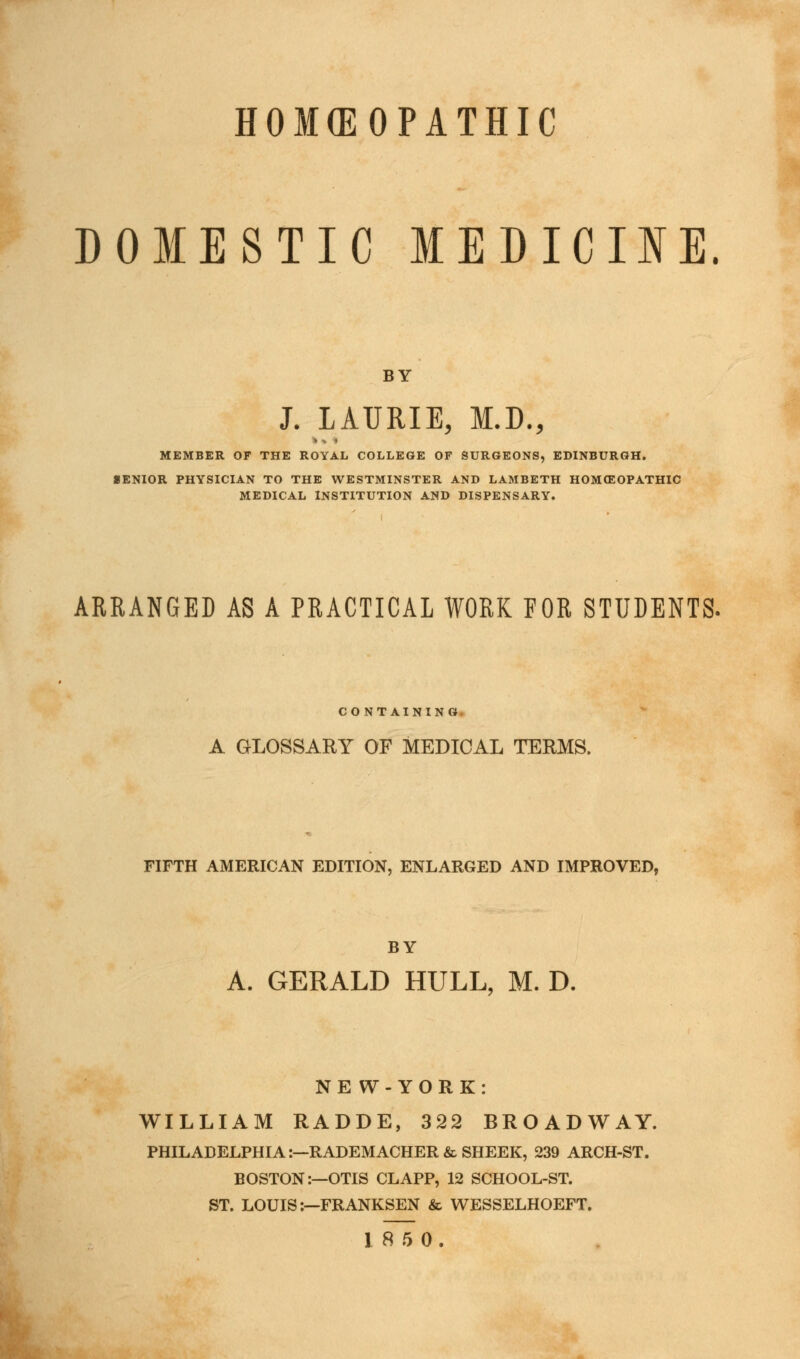 HOMEOPATHIC DOMESTIC MEDICINE. BY J. LAURIE, M.D., MEMBER OF THE ROYAL COLLEGE OF SURGEONS, EDINBURGH. »ENIOR PHYSICIAN TO THE WESTMINSTER AND LAMBETH HOMEOPATHIC MEDICAL INSTITUTION AND DISPENSARY. ARRANGED AS A PRACTICAL WORK FOR STUDENTS. CONTAINING A GLOSSARY OF MEDICAL TERMS. FIFTH AMERICAN EDITION, ENLARGED AND IMPROVED, BY A. GERALD HULL, M. D. NE W-YORK: WILLIAM RADDE, 322 BROADWAY. PHILADELPHIA:—RADEMACHER & SHEER, 239 ARCH-ST. BOSTON:—OTIS CLAPP, 12 SCHOOL-ST. ST. LOUIS:—FRANKSEN & WESSELHOEFT. 18 5 0.