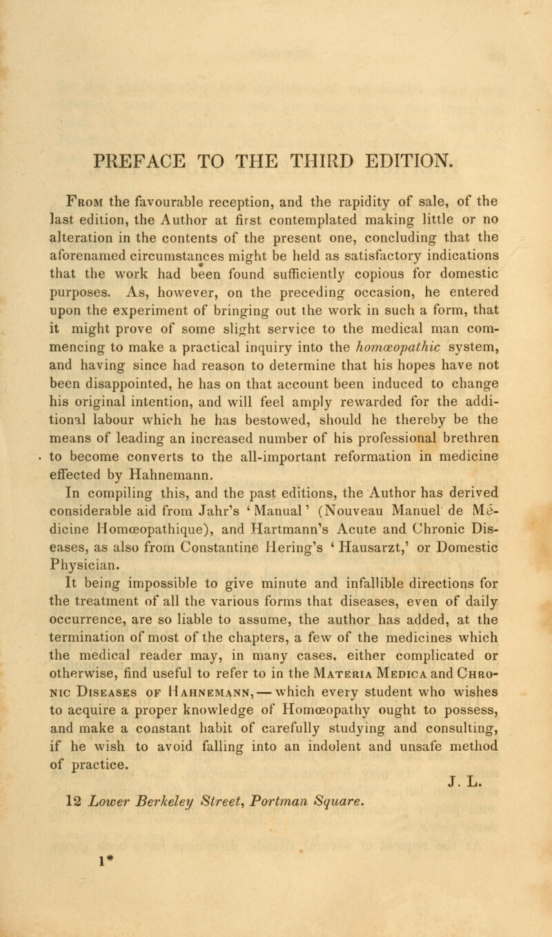 From the favourable reception, and the rapidity of sale, of the last edition, the Author at first contemplated making little or no alteration in the contents of the present one, concluding that the aforenamed circumstances might be held as satisfactory indications that the work had been found sufficiently copious for domestic purposes. As, however, on the preceding occasion, he entered upon the experiment of bringing out the work in such a form, that it might prove of some slight service to the medical man com- mencing to make a practical inquiry into the homoeopathic system, and having since had reason to determine that his hopes have not been disappointed, he has on that account been induced to change his original intention, and will feel amply rewarded for the addi- tional labour which he has bestowed, should he thereby be the means of leading an increased number of his professional brethren to become converts to the all-important reformation in medicine effected by Hahnemann. In compiling this, and the past editions, the Author has derived considerable aid from Jahr's 'Manual' (Nouveau Manuel de Me- dicine Homceopathique), and Hartmann's Acute and Chronic Dis- eases, as also from Constantine Hering's ' Hausarzt,' or Domestic Physician. It being impossible to give minute and infallible directions for the treatment of all the various forms that diseases, even of daily occurrence, are so liable to assume, the author has added, at the termination of most of the chapters, a few of the medicines which the medical reader may, in many cases, either complicated or otherwise, find useful to refer to in the Materia Medica and Chro- nic Diseases of Hahnemann, — which every student who wishes to acquire a proper knowledge of Homoeopathy ought to possess, and make a constant habit of carefully studying and consulting, if he wish to avoid falling into an indolent and unsafe method of practice. J. L. 12 Lower Berkeley Street, Portman Square.