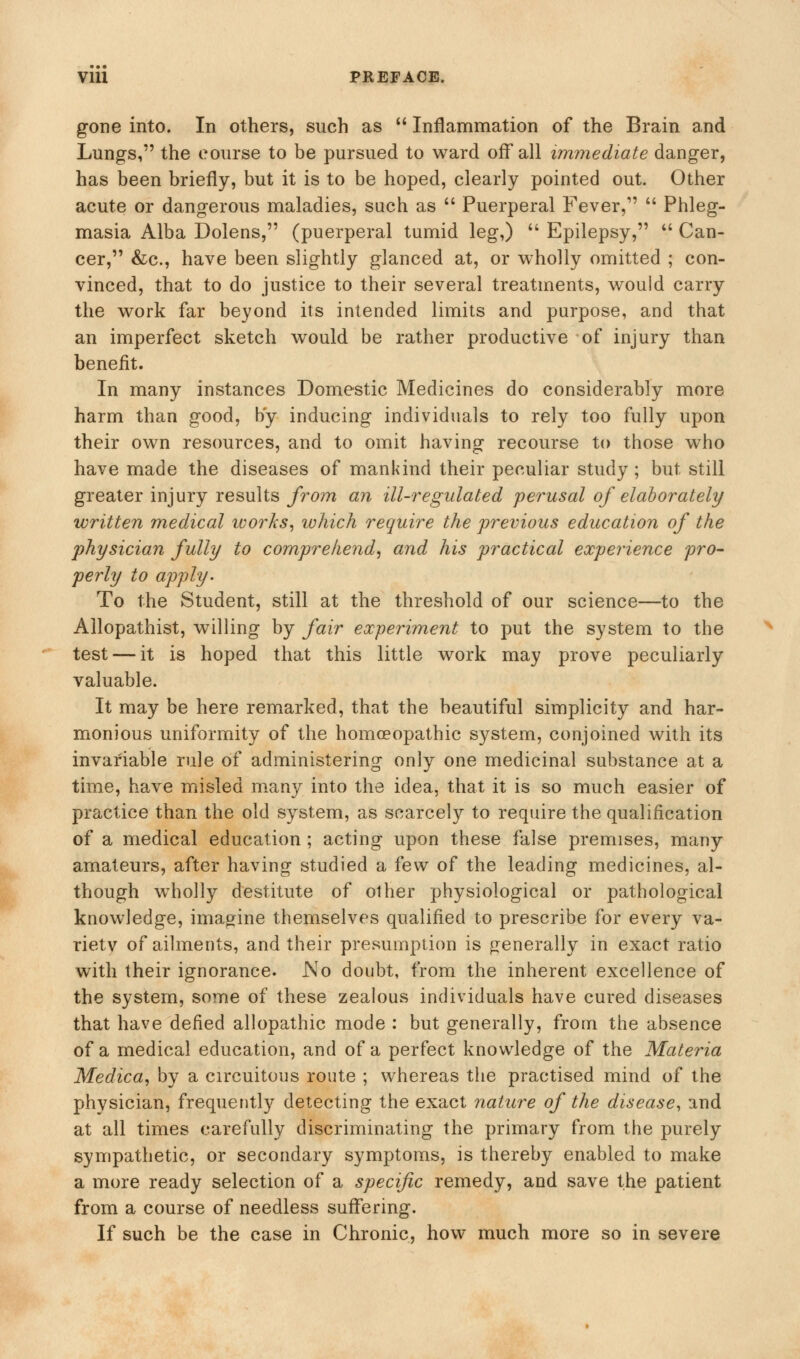 Vlll PREFACE. gone into. In others, such as  Inflammation of the Brain and Lungs, the course to be pursued to ward off all immediate danger, has been briefly, but it is to be hoped, clearly pointed out. Other acute or dangerous maladies, such as  Puerperal Fever,1'  Phleg- masia Alba Dolens, (puerperal tumid leg,)  Epilepsy, a Can- cer, &c, have been slightly glanced at, or wholly omitted ; con- vinced, that to do justice to their several treatments, would carry the work far beyond its intended limits and purpose, and that an imperfect sketch would be rather productive of injury than benefit. In many instances Domestic Medicines do considerably more harm than good, by inducing individuals to rely too fully upon their own resources, and to omit having recourse to those who have made the diseases of mankind their peculiar study ; but still greater injury results from an ill-regulated perusal of elaborately written medical ivorks, which require the previous education of the physician fully to comprehend, and his practical experience pro- perly to apply- To the Student, still at the threshold of our science—to the Allopathist, willing by fair experiment to put the system to the test — it is hoped that this little work may prove peculiarly valuable. It may be here remarked, that the beautiful simplicity and har- monious uniformity of the homoeopathic system, conjoined with its invariable rule of administering only one medicinal substance at a time, have misled many into the idea, that it is so much easier of practice than the old system, as scarcely to require the qualification of a medical education ; acting upon these false premises, many amateurs, after having studied a few of the leading medicines, al- though wholly destitute of other physiological or pathological knowledge, imagine themselves qualified to prescribe for every va- riety of ailments, and their presumption is generally in exact ratio with their ignorance. No doubt, from the inherent excellence of the system, some of these zealous individuals have cured diseases that have defied allopathic mode : but generally, from the absence of a medical education, and of a perfect knowledge of the Materia Medica, by a circuitous route ; whereas the practised mind of the physician, frequently detecting the exact nature of the disease, and at all times carefully discriminating the primary from the purely sympathetic, or secondary symptoms, is thereby enabled to make a more ready selection of a specific remedy, and save the patient from a course of needless suffering. If such be the case in Chronic, how much more so in severe