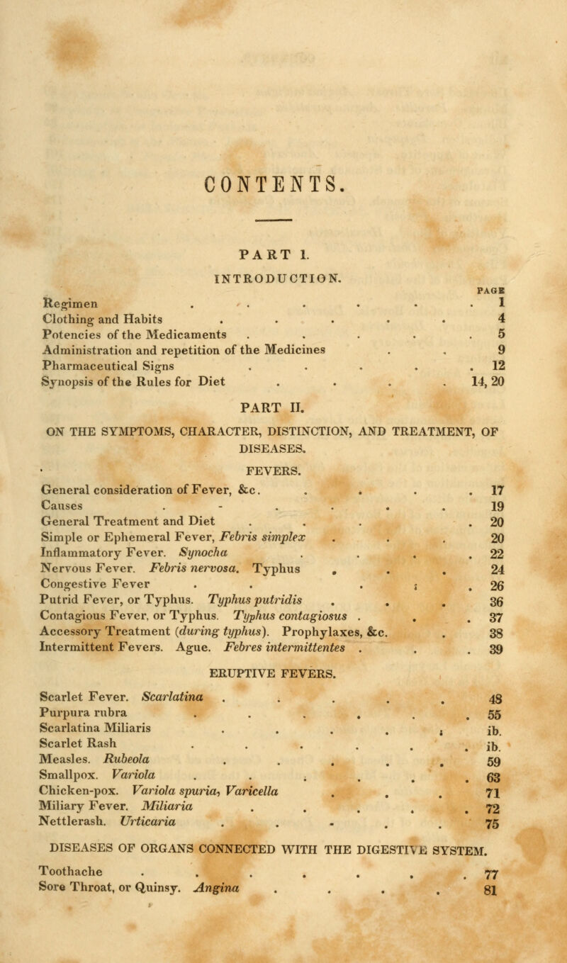 CONTENTS, PART 1. INTRODUCTION. PAGE Regimen . . . . • .1 Clothing and Habits . . . . . 4 Potencies of the Medicaments . . . . .5 Administration and repetition of the Medicines . . 9 Pharmaceutical Signs . . . . .12 Synopsis of the Rules for Diet . . . .14,20 PART II. ON THE SYMPTOMS, CHARACTER, DISTINCTION, AND TREATMENT, OF DISEASES. FEVERS. General consideration of Fever, &c. . . . .17 Causes ...... 19 General Treatment and Diet ... .20 Simple or Ephemeral Fever, FebHs simplex ... 20 Inflammatory Fever. Synocha . . , .22 Nervous Fever. Febris nervosa. Typhus ... 24 Congestive Fever . • j . 26 Putrid Fever, or Typhus. Typhus putridis ... 36 Contagious Fever, or Typhus. Typhus contagiosus . . .37 Accessory Treatment (during typhus). Prophylaxes, &c. . 38 Intermittent Fevers. Ague. Febres intermittentes . . .39 ERUPTIVE FEVERS Scarlet Fever. Scarlatina Purpura rubra Scarlatina Miliaris Scarlet Rash Measles. Rubeola Smallpox. Variola . . . Chicken-pox. Variola spuria. Varicella Miliary Fever. Miliaria Nettlerash. Urticaria 48 55 ib. ib. 59 63 71 72 75 DISEASES OF ORGANS CONNECTED WITH THE DIGESTIVE SYSTEM. Toothache . . . . . , .77 Sore Throat, or Quinsy. Angina ... 81