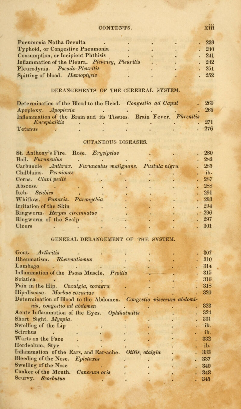 Pneumonia Notha Occulta Typhoid, or Congestive Pneumonia Consumption, or Incipient Phthisis Inflammation of the Pleura. Pleurisy, Pleuritis Pleurodynia. Pseudo-Pleuritis Spitting of blood. Haemoptysis 239 240 241 242 251 252 DERANGEMENTS OF THE CEREBRAL SYSTEM. Determination of the Blood to the Head. Congestio ad Caput . 260 Apoplexy. Apoplexia * 266 Inflammation of the Brain and its Tissues. Brain Fever. Phrcnitis Encephalitis ...... 271 Tetanus . . . . . . .276 CUTANEOUS DISEASES. Rose St. Anthony's Fire. Boil. Furunculus Carbuncle. Anthrax. Chilblains. Perniones Corns. Clavi pedis Abscess. Itch. Scabies Whitlow. Panaris. Paronychia Irritation of the Skin Ringworm. Herpes circinnatus Ringworm of the Scalp Ulcers Erysipelas Furunculus malignans. Pustula nigra 280 283 285 ib. 287 288 291 293 294 296 297 301 GENERAL DERANGEMENT OF THE SYSTEM. Gout. Arthritis . . . . . .307 Rheumatism. Rheumatismus .... 310 Lumbago ...... . 314 Inflammation of the Psoas Muscle. Psoitis . . . 315 Sciatica , ... 316 Pain in the Hip. Coxalgia, coxagra , 318 Hip-disease. Morbus coxarius . . . ■ . 320 Determination of Blood to the Abdomen. Congestio viscerum abdomi- nis, congestio ad abdomen .... 323 Acute Inflammation of the Eyes. Ophthalmitis . . 324 Short Sight. Myopia. . . . .331 Swelling of the Lip . . . . . ib. Scirrhus . . . . . . . ib. Warts on the Face . . . . • .332 Hordeolum, Stye . . . . . ib. Inflammation of the Ears, and Ear-ache. Otitis, otalgia . . 333 Bleeding of the Nose. Epistaxes .... 337 Swelling of the Nose ..... 340 Canker of the Mouth. Cancrum oris .... 343 Scurvy. Scorbutus . . . . .345