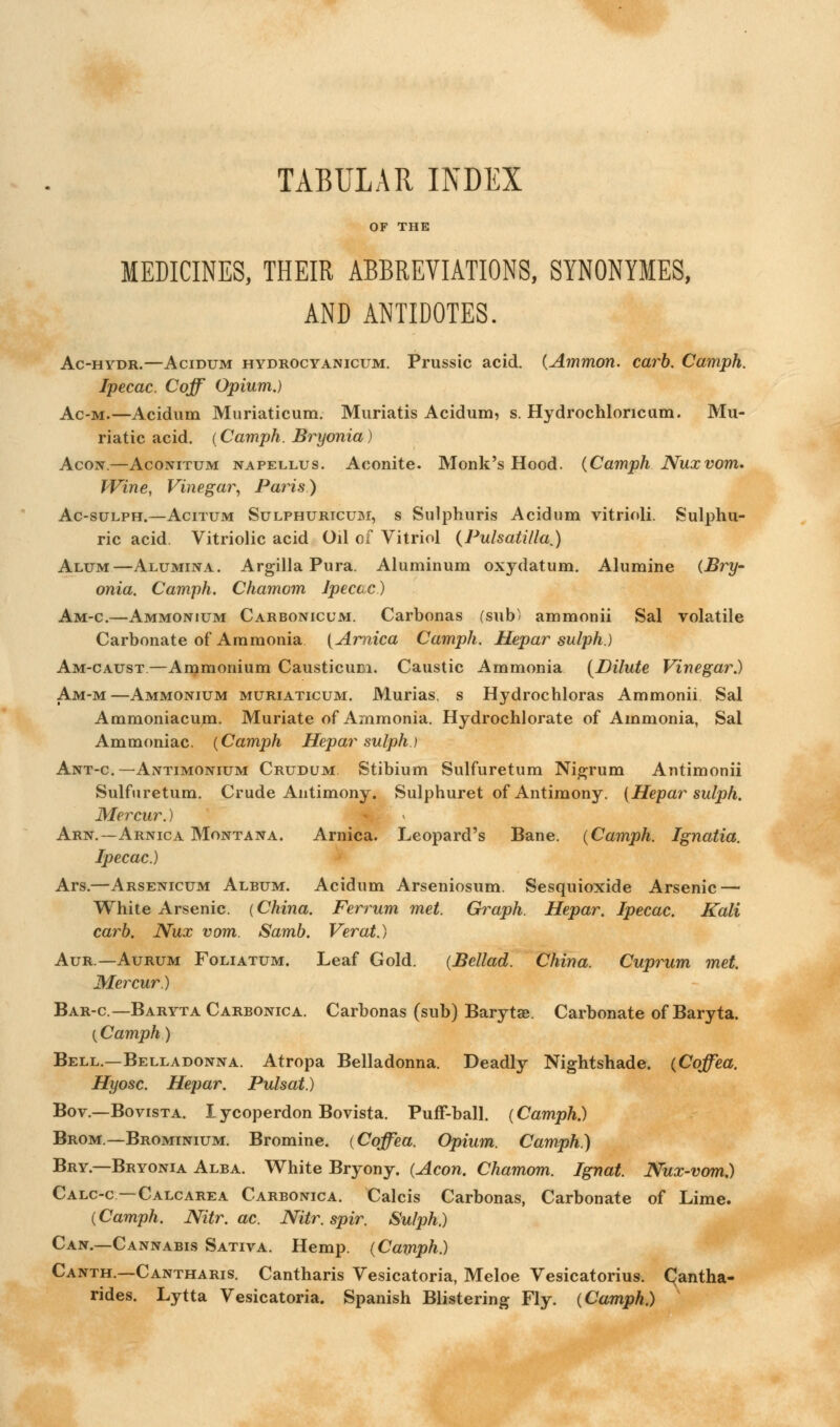 TABULAR INDEX OF THE MEDICINES, THEIR ABBREVIATIONS, SYNONYIES, AND ANTIDOTES. Ac-hydr.—Acidum hydrocyanicum. Prussic acid. (Ammon. carb. Camph. Ipecac. Coff Opium.) Ac-m.—Acidum Muriaticum. Muriatis Acidum, s. Hydrochloncum. Mu- riatic acid. (Camph. Bryonia) Acon.—Aconitum napellus. Aconite. Monk's Hood. (Camph Nuxvom. Wine, Vinegar, Paris) Ac-sulph.—Acitum Sulphuricum, s Sulphuris Acidum vitrioli. Sulphu- ric acid. Vitriolic acid Oil of Vitriol {Pulsatilla,) Alum—Alumina. Argilla Pura. Aluminum oxydatum. Alumine (Bry- onia. Camph. Chamom Ipecac) Am-c.—Ammonium Carbonicum. Carbonas (sub' ammonii Sal volatile Carbonate of Ammonia {Arnica Camph. Hepar sulph.) Am-caust.—Ammonium Causticum. Caustic Ammonia {Dilute Vinegar.) Am-m—Ammonium muriaticum. Murias, s Hydrochloras Ammonii Sal Ammoniacum. Muriate of Ammonia. Hydrochlorate of Ammonia, Sal Ammoniac. (Camph Hepar sulph.) Ant-c— Antimonium Crudum Stibium Sulfuretum Nigrum Antimonii Sulfuretum. Crude Antimony. Sulphuret of Antimony. (Hepar sulph. Mercur.) Arn.— Arnica Montana. Arnica. Leopard's Bane. (Camph. Ignatia. Ipecac.) Ars.—Arsenicum Album. Acidum Arseniosum. Sesquioxide Arsenic — White Arsenic. (China. Ferrum met. Graph. Hepar. Ipecac. Kali carb. Nux vom. Samb. Verat.) Aur —Aurum Foliatum. Leaf Gold. (Bellad. China. Cuprum met. Mercur.) Bar-c— Baryta Carbonica. Carbonas (sub) Barytse. Carbonate of Baryta. (Camph) Bell.—Belladonna. Atropa Belladonna. Deadly Nightshade. (Coffea. Hyosc. Hepar. Pulsat.) Bov— Bovista. I ycoperdon Bovista. Puff-ball. (Camph.) Brom— Brominium. Bromine. (Coffea. Opium. Camph.) Bry.—Bryonia Alba. White Bryony. (Aeon. Chamom. Ignat. Nux-vom.) Calc-c —Calcarea Carbonica. Calcis Carbonas, Carbonate of Lime. (Camph. JVitr. ac. Nitr. spir. Sulph.) Can.—Cannabis Sativa. Hemp. (Camph.) Canth.—Cantharis. Cantharis Vesicatoria, Meloe Vesicatorius. CJantha- rides. Lytta Vesicatoria. Spanish Blistering Fly. (Camph.)