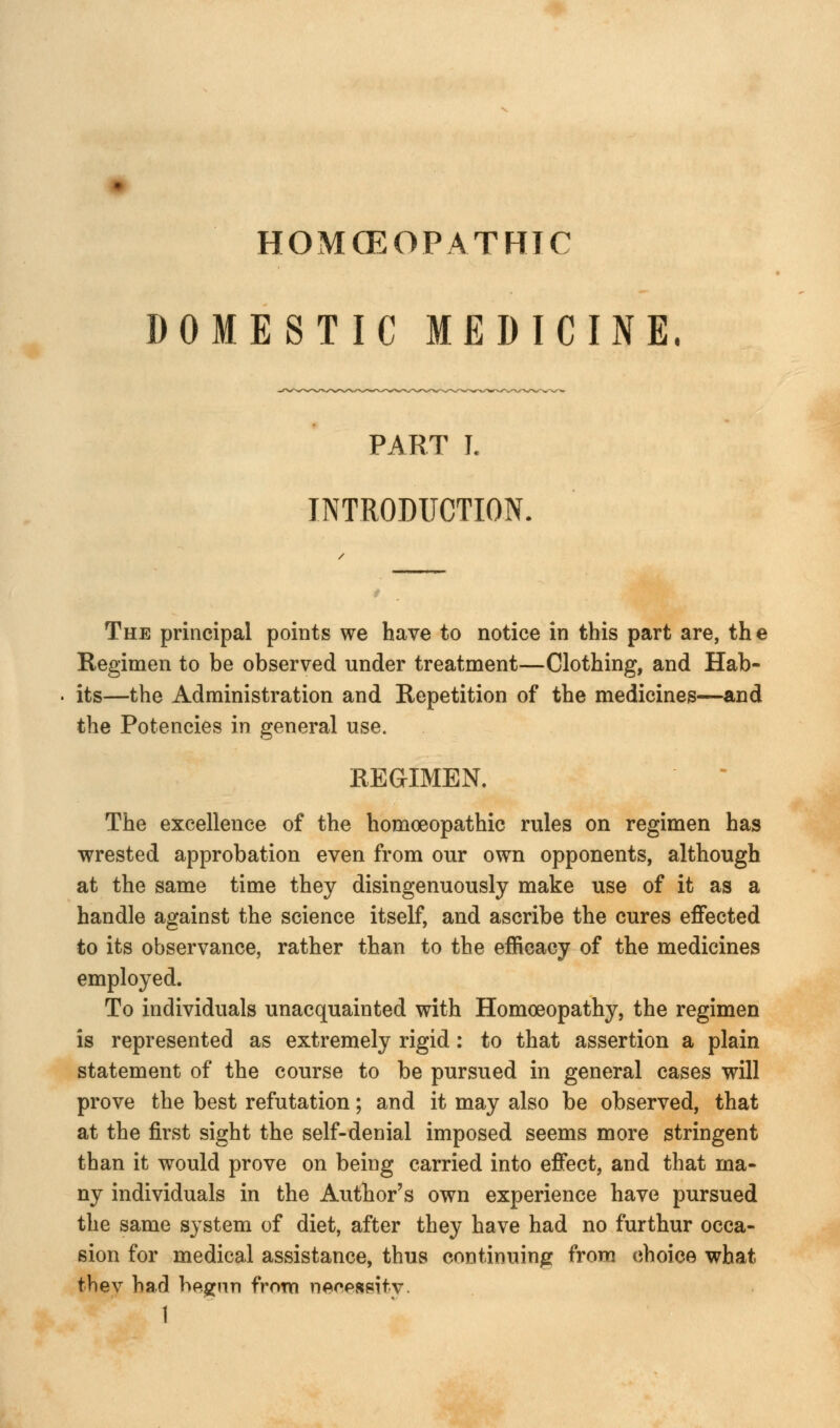 HOMOEOPATHIC DOMESTIC MEDICINE. PART I. INTRODUCTION. The principal points we have to notice in this part are, the Regimen to be observed under treatment—Clothing, and Hab- its—the Administration and Repetition of the medicines—and the Potencies in general use. REGIMEN. The excellence of the homoeopathic rules on regimen has wrested approbation even from our own opponents, although at the same time they disingenuously make use of it as a handle against the science itself, and ascribe the cures effected to its observance, rather than to the efficacy of the medicines employed. To individuals unacquainted with Homoeopathy, the regimen is represented as extremely rigid: to that assertion a plain statement of the course to be pursued in general cases will prove the best refutation; and it may also be observed, that at the first sight the self-denial imposed seems more stringent than it would prove on being carried into effect, and that ma- ny individuals in the Author's own experience have pursued the same system of diet, after they have had no furthur occa- sion for medical assistance, thus continuing from choice what fchev had begun from necessity.