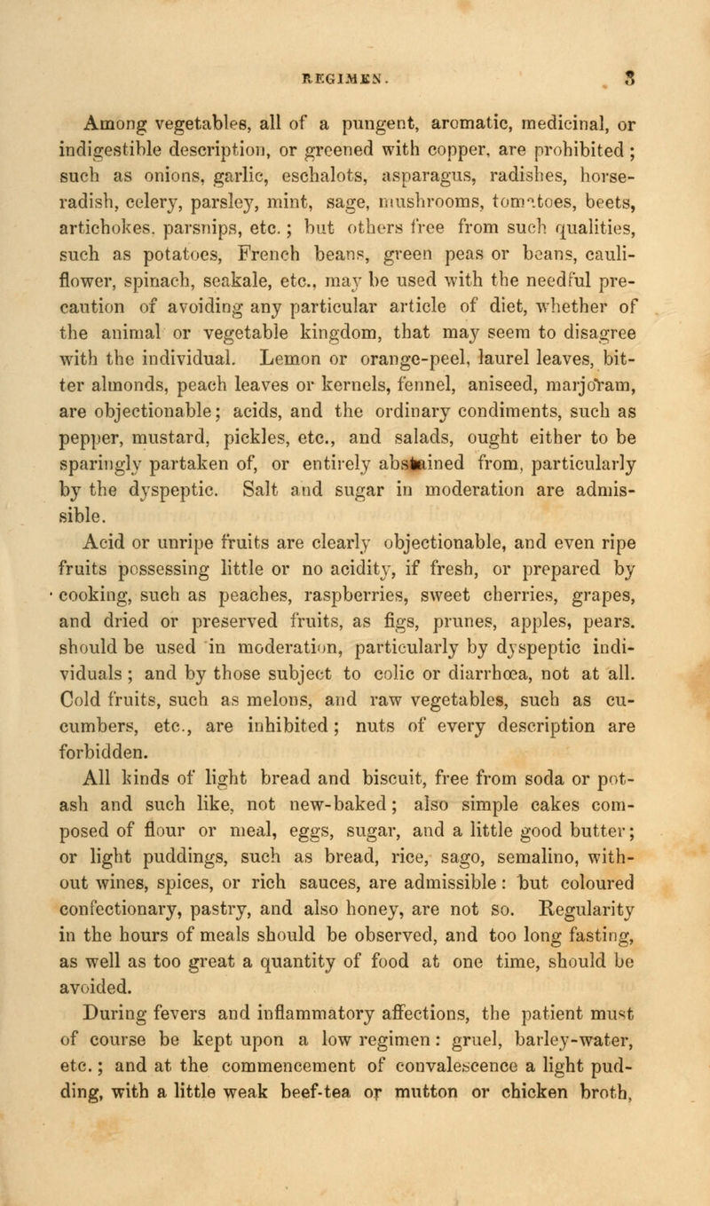 Among vegetables, all of a pungent, aromatic, medicinal, or indigestible description, or greened with copper, are prohibited; such as onions, garlic, eschalots, asparagus, radishes, horse- radish, celery, parsley, mint, sage, mushrooms, tomitoes, beets, artichokes, parsnips, etc.; but others free from such qualities, such as potatoes, French beans, green peas or beans, cauli- flower, spinach, seakale, etc., may be used with the needful pre- caution of avoiding any particular article of diet, whether of the animal or vegetable kingdom, that may seem to disagree with the individual. Lemon or orange-peel, laurel leaves, bit- ter almonds, peach leaves or kernels, fennel, aniseed, marjoram, are objectionable; acids, and the ordinary condiments, such as pepper, mustard, pickles, etc., and salads, ought either to be sparingly partaken of, or entirely abstained from, particularly by the dyspeptic. Salt and sugar in moderation are admis- sible. Acid or unripe fruits are clearly objectionable, and even ripe fruits possessing little or no acidity, if fresh, or prepared by cooking, such as peaches, raspberries, sweet cherries, grapes, and dried or preserved fruits, as figs, prunes, apples, pears. should be used in moderation, particularly by dyspeptic indi- viduals ; and by those subject to colic or diarrhoea, not at all. Cold fruits, such as melons, and raw vegetables, such as cu- cumbers, etc., are inhibited; nuts of every description are forbidden. All kinds of light bread and biscuit, free from soda or pot- ash and such like, not new-baked; also simple cakes com- posed of flour or meal, eggs, sugar, and a little good butter; or light puddings, such as bread, rice, sago, semalino, with- out wines, spices, or rich sauces, are admissible: but coloured confectionary, pastry, and also honey, are not so. Regularity in the hours of meals should be observed, and too long fasting, as well as too great a quantity of food at one time, should be avoided. During fevers and inflammatory affections, the patient must of course be kept upon a low regimen: gruel, barley-water, etc.; and at the commencement of convalescence a light pud- ding, with a little weak beef-tea or mutton or chicken broth,