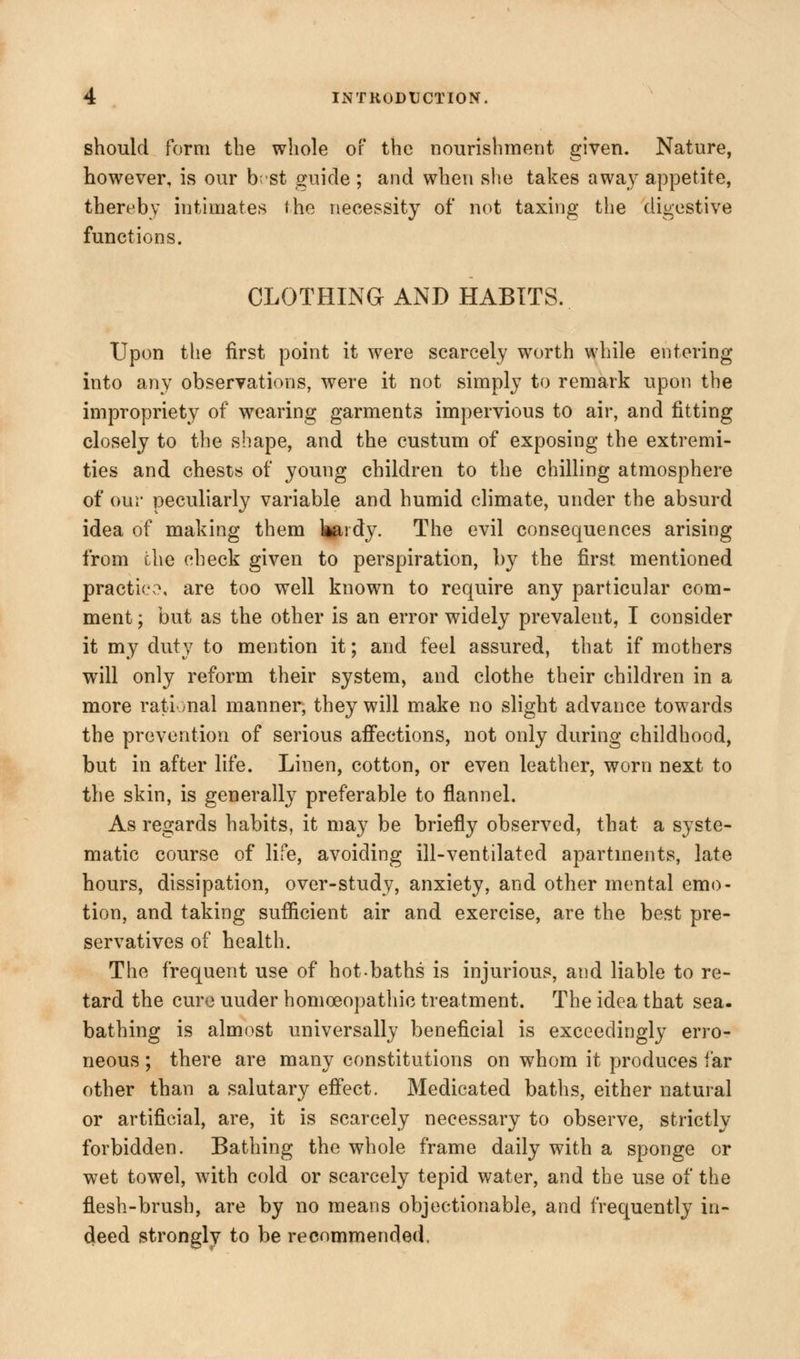 should form the whole of the nourishment given. Nature, however, is our b; st guide ; and when she takes away appetite, thereby intimates the necessity of not taxing the digestive functions. CLOTHING AND HABITS. Upon the first point it were scarcely worth while entering into any observations, were it not simply to remark upon the impropriety of wearing garments impervious to air, and fitting closely to the shape, and the custum of exposing the extremi- ties and chests of young children to the chilling atmosphere of our peculiarly variable and humid climate, under the absurd idea of making them feidy. The evil consequences arising from che check given to perspiration, by the first mentioned practice, are too well known to require any particular com- ment; but as the other is an error widely prevalent, I consider it my duty to mention it; and feel assured, that if mothers will only reform their system, and clothe their children in a more rational manner, they will make no slight advance towards the prevention of serious affections, not only during childhood, but in after life. Linen, cotton, or even leather, worn next to the skin, is generally preferable to flannel. As regards habits, it may be briefly observed, that a syste- matic course of life, avoiding ill-ventilated apartments, late hours, dissipation, over-study, anxiety, and other mental emo- tion, and taking sufficient air and exercise, are the best pre- servatives of health. The frequent use of hot baths is injurious, and liable to re- tard the cure uuder homoeopathic treatment. The idea that sea. bathing is almost universally beneficial is exceedingly erro- neous ; there are many constitutions on whom it produces far other than a salutary effect. Medicated baths, either natural or artificial, are, it is scarcely necessary to observe, strictly forbidden. Bathing the whole frame daily with a sponge or wet towel, with cold or scarcely tepid water, and the use of the flesh-brush, are by no means objectionable, and frequently in- deed strongly to be recommended.