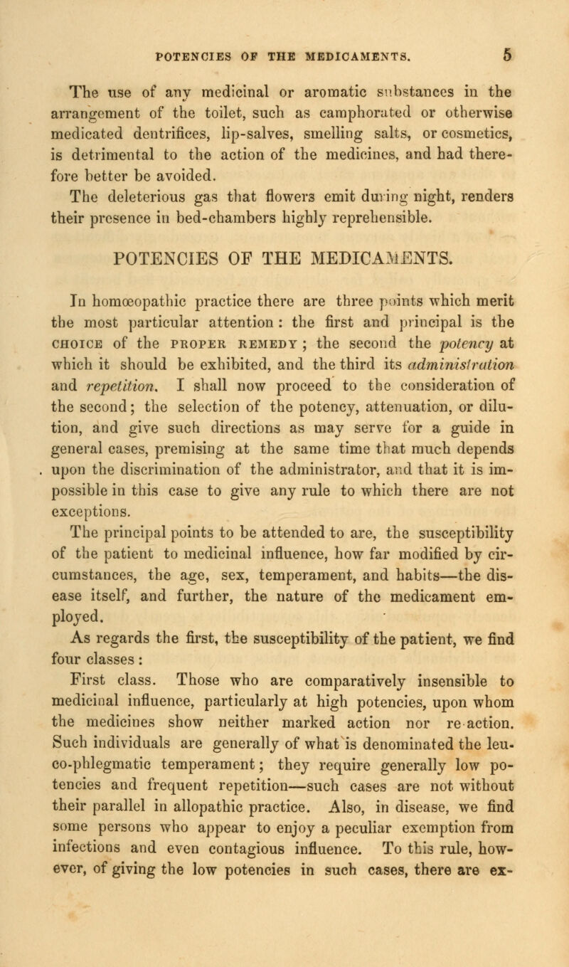 The use of any medicinal or aromatic substances in the arrangement of the toilet, such as camphorated or otherwise medicated dentrifices, lip-salves, smelling salts, or cosmetics, is detrimental to the action of the medicines, and had there- fore better be avoided. The deleterious gas that flowers emit during night, renders their presence in bed-chambers highly reprehensible. POTENCIES OP THE MEDICAMENTS. In homoeopathic practice there are three points which merit the most particular attention : the first and principal is the choice of the proper remedy ; the second the potency at which it should be exhibited, and the third its administration and repetition. I shall now proceed to the consideration of the second; the selection of the potency, attenuation, or dilu- tion, and give such directions as may serve for a guide in general cases, premising at the same time that much depends upon the discrimination of the administrator, and that it is im- possible in this case to give any rule to which there are not exceptions. The principal points to be attended to are, the susceptibility of the patient to medicinal influence, how far modified by cir- cumstances, the age, sex, temperament, and habits—the dis- ease itself, and further, the nature of the medicament em- ployed. As regards the first, the susceptibility of the patient, we find four classes: First class. Those who are comparatively insensible to medicinal influence, particularly at high potencies, upon whom the medicines show neither marked action nor re action. Such individuals are generally of what is denominated the leu- co-phlegmatic temperament; they require generally low po- tencies and frequent repetition—such cases are not without their parallel in allopathic practice. Also, in disease, we find some persons who appear to enjoy a peculiar exemption from infections and even contagious influence. To this rule, how- ever, of giving the low potencies in such cases, there are ex-