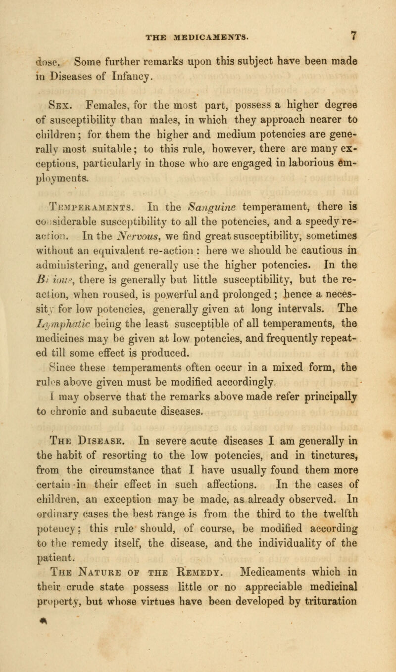 THE MEDICAMENTS. / dose. Some further remarks upon this subject have been made in Diseases of Infancy. Sex. Females, for the most part, possess a higher degree of susceptibility than males, in which they approach nearer to children; for them the higher and medium potencies are gene- rally most suitable; to this rule, however, there are many ex- ceptions, particularly in those who are engaged in laborious em- ployments. Temperaments. In the Sanguine temperament, there is considerable susceptibility to all the potencies, and a speedy re- actioM. In the Nervous, we find great susceptibility, sometimes without an equivalent re-action : here we should be cautious in administering, and generally use the higher potencies. In the Bi iou.?, there is generally but little susceptibility, but the re- act ion, when roused, is powerful and prolonged ; hence a neces- sity for low potencies, generally given at long intervals. The Lymphatic being the least susceptible of all temperaments, the medicines may be given at low potencies, and frequently repeat- ed till some effect is produced. Since these temperaments often occur in a mixed form, the rales above given must be modified accordingly. I may observe that the remarks above made refer principally to chronic and subacute diseases. The Disease. In severe acute diseases I am generally in the habit of resorting to the low potencies, and in tinctures, from the circumstance that I have usually found them more certain in their effect in such affections. In the cases of children, an exception may be made, as already observed. In ordinary cases the best range is from the third to the twelfth potency; this rule should, of course, be modified according to the remedy itself, the disease, and the individuality of the patient. The Nature of the Remedy. Medicaments which in their crude state possess little or no appreciable medicinal property, but whose virtues have been developed by trituration