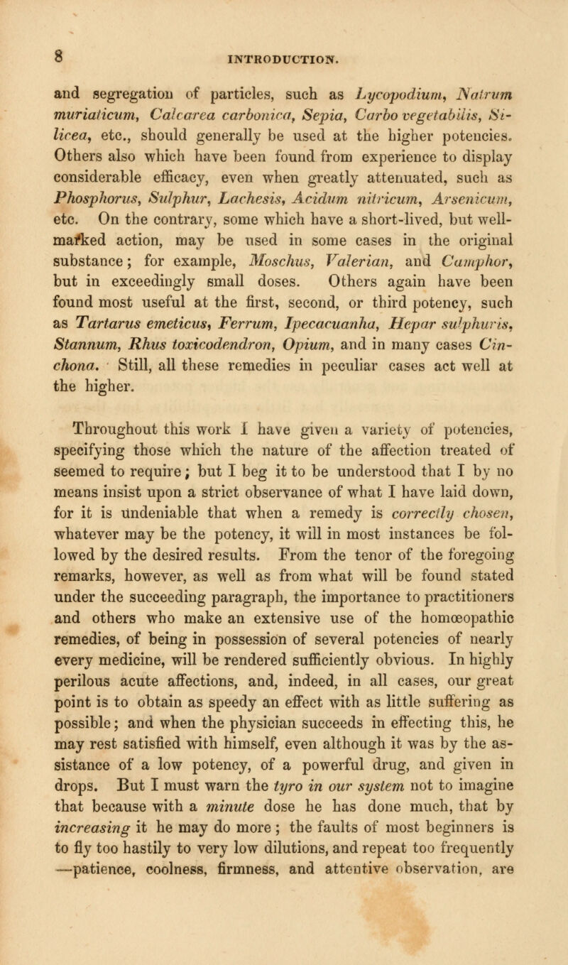 and segregation of particles, such as Lycopodium, JSalrum muriaticum, Calcarea carbonica, Sepia, Carbo vegetabilis, Si Urea, etc., should generally be used at the higher potencies. Others also which have been found from experience to display considerable efficacy, even when greatly attenuated, such as Phosphorus, Sulphur, Lachesis, Acidum niiricum, Arsenicum, etc. On the contrary, some which have a short-lived, but well- marked action, may be used in some cases in the original substance; for example, Moschus, Valerian, and Camphor, but in exceedingly small doses. Others again have been found most useful at the first, second, or third potency, such as Tartarus emeticus, Ferrum, Ipecacuanha, Hepar sulphur is, Stannum, Rhus toxicodendron, Opium, and in many cases Cin- chona. Still, all these remedies in peculiar cases act well at the higher. Throughout this work I have given a variety of potencies, specifying those which the nature of the affection treated of seemed to require; but I beg it to be understood that I by no means insist upon a strict observance of what I have laid down, for it is undeniable that when a remedy is correctly chosen, whatever may be the potency, it will in most instances be fol- lowed by the desired results. From the tenor of the foregoing remarks, however, as well as from what will be found stated under the succeeding paragraph, the importance to practitioners and others who make an extensive use of the homoeopathic remedies, of being in possession of several potencies of nearly every medicine, will be rendered sufficiently obvious. In highly perilous acute affections, and, indeed, in all cases, our great point is to obtain as speedy an effect with as little suffering as possible; and when the physician succeeds in effecting this, he may rest satisfied with himself, even although it was by the as- sistance of a low potency, of a powerful drug, and given in drops. But I must warn the tyro in our system not to imagine that because with a minute dose he has done much, that by increasing it he may do more ; the faults of most beginners is to fly too hastily to very low dilutions, and repeat too frequently —patience, coolness, firmness, and attentive observation, are