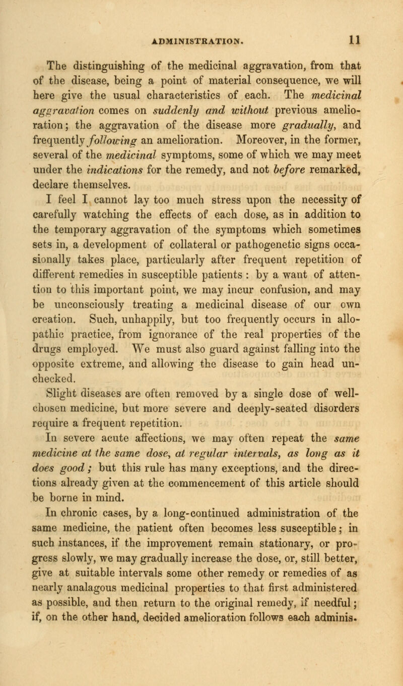 The distinguishing of the medicinal aggravation, from that of the disease, being a point of material consequence, we will here give the usual characteristics of each. The medicinal aggravation comes on suddenly and without previous amelio- ration ; the aggravation of the disease more gradually, and frequently following an amelioration. Moreover, in the former, several of the medicinal symptoms, some of which we may meet under the indications for the remedy, and not before remarked, declare themselves. I feel I cannot lay too much stress upon the necessity of carefully watching the effects of each dose, as in addition to the temporary aggravation of the symptoms which sometimes sets in, a development of collateral or pathogenetic signs occa- sionally takes place, particularly after frequent repetition of different remedies in susceptible patients : by a want of atten- tion to this important point, we may incur confusion, and may be unconsciously treating a medicinal disease of our own creation. Such, unhappily, but too frequently occurs in allo- pathic practice, from ignorance of the real properties of the drugs employed. We must also guard against falling into the opposite extreme, and allowing the disease to gain head un- checked. Slight diseases are often removed by a single dose of well- chosen medicine, but more severe and deeply-seated disorders require a frequent repetition. In severe acute affections, we may often repeat the same medicine at the same dose, at regular intervals, as long as it does good ; but this rule has many exceptions, and the direc- tions already given at the commencement of this article should be borne in mind. In chronic cases, by a long-continued administration of the same medicine, the patient often becomes less susceptible; in such instances, if the improvement remain stationary, or pro- gress slowly, we may gradually increase the dose, or, still better, give at suitable intervals some other remedy or remedies of as nearly analagous medicinal properties to that first administered as possible, and then return to the original remedy, if needful; if, on the other hand, decided amelioration follows each adminis.