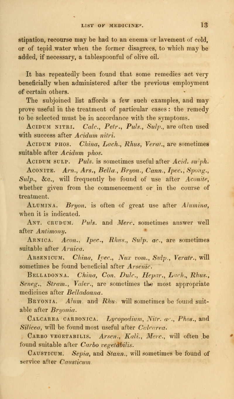 stipation, recourse may be had to an enema or lavement of cold, or of tepid water when the former disagrees, to which may be added, if necessary, a tablespoonful of olive oil. It has repeatedly been found that some remedies act very beneficially when administered after the previous employment of certain others. The subjoined list affords a few such examples, and may prove useful in the treatment of particular cases: the remedy to be selected must be in accordance with the symptoms. Acidum nitri. Calc, Petr., Puis., Sulp., are often used with success after Acidum nitri. Acidum phos. China, Loch., Rhus, Yerat., are sometimes suitable after Acidum phos. Acidum sulp. Puis, is sometimes useful after Acid. swph. Aconite. Am., Ars., Bella., Bryon., Conn., Ipec, Spong., Sulp., &c, will frequently be found of use after Aconite, whether given from the commencement or in the course of treatment. Alumina. Bryon. is often of great use after Alumina, when it is indicated. Ant. crudum. Puis, and Merc, sometimes answer well after Antimony. Arnica. Aeon., Ipec, Rhus., Sulp. ac, are sometimes suitable after Arnica. Arsenicum. China, Ipec, Nut vom., Sulp., Yeratr., will sometimes be found beneficial after Arsenic. Belladonna. China, Con. Dulc, Hepar., Lark., Rhus., Seneg., Strain., Valer., are sometimes the most appropriate medicines after Belladonna. Bryonia. Alum, and Rhu, will sometimes be found suit- able after Bryonia. Calcarea carbonica. Lycopodiirm, Nifr. ac, Phos., and Sificea, will be found most useful after C air area. Carbo vegetabilis. Arsen., Kali., Merc, will often be found suitable after Carbo vegetdbilis. Causticum. Sepia, and Stann., will sometimes be found of service after Causticum