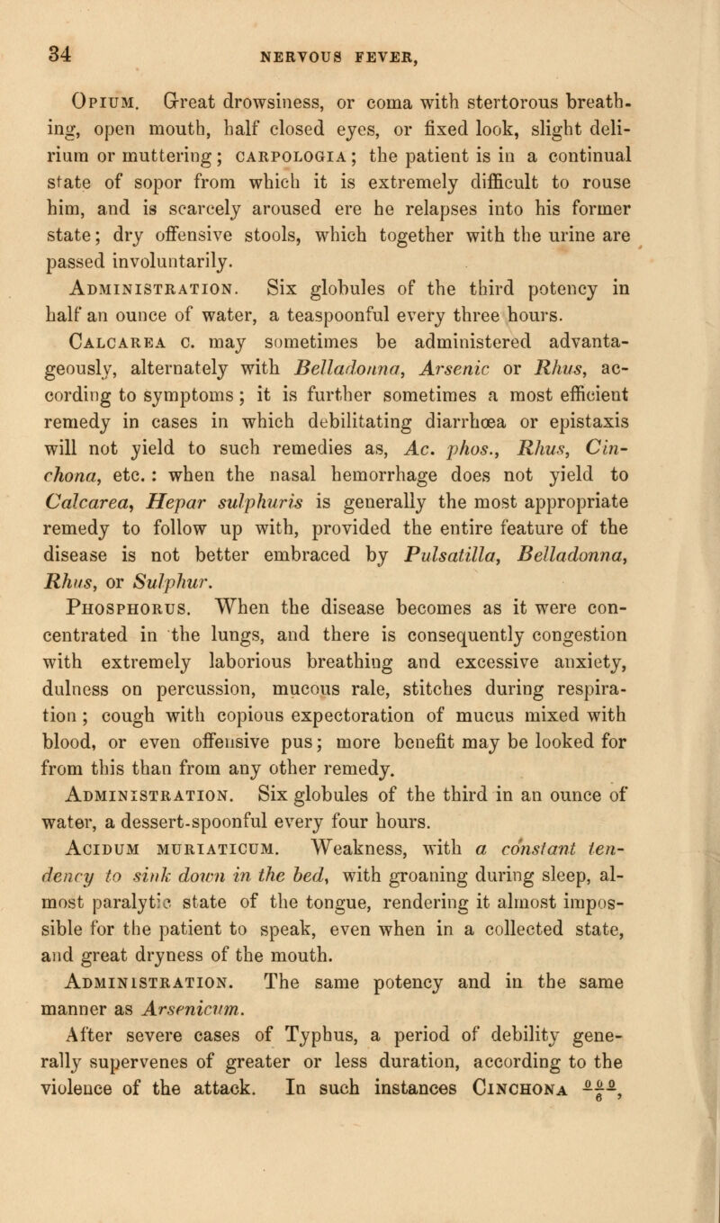 Opium. Great drowsiness, or coma with stertorous breath- ing, open mouth, half closed eyes, or fixed look, slight deli- rium or muttering ; carpologia ; the patient is in a continual state of sopor from which it is extremely difficult to rouse him, and is scarcely aroused ere he relapses into his former state; dry offensive stools, which together with the urine are passed involuntarily. Administration. Six globules of the third potency in half an ounce of water, a teaspoonful every three hours. Calcarea c. may sometimes be administered advanta- geously, alternately with Belladonna, Arsenic or Rhus, ac- cording to symptoms; it is further sometimes a most efficient remedy in cases in which debilitating diarrhoea or epistaxis will not yield to such remedies as, Ac, phos., Rhus, Cin- chona, etc. : when the nasal hemorrhage does not yield to Calcarea, Hepar sulphuris is generally the most appropriate remedy to follow up with, provided the entire feature of the disease is not better embraced by Pulsatilla, Belladonna, Rhus, or Sulphur. Phosphorus. When the disease becomes as it were con- centrated in the lungs, and there is consequently congestion with extremely laborious breathiug and excessive anxiety, dulness on percussion, mucous rale, stitches during respira- tion ; cough with copious expectoration of mucus mixed with blood, or even offensive pus; more benefit may be looked for from this than from any other remedy. Administration. Six globules of the third in an ounce of water, a dessert-spoonful every four hours. Acidum muriaticum. Weakness, with a constant ten- dency to sink down in the bed, with groaning during sleep, al- most paralytic state of the tongue, rendering it almost impos- sible for the patient to speak, even when in a collected state, and great dryness of the mouth. Administration. The same potency and in the same manner as Arsenicum. After severe cases of Typhus, a period of debility gene- rally supervenes of greater or less duration, according to the violence of the attack. In such instances Cinchona -£-,